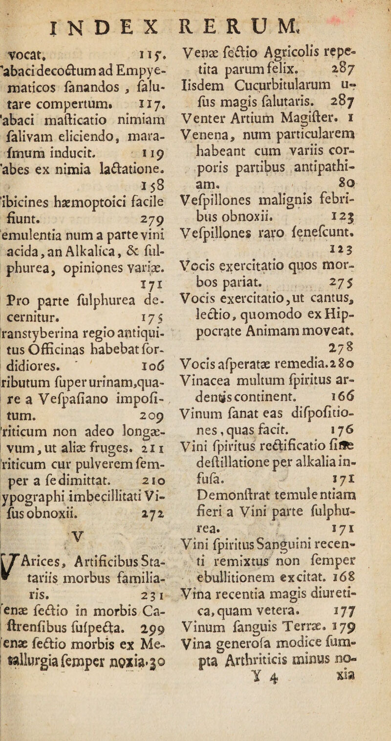 vocat, iif. 'abaci deco&um ad Empye- maticos fanandos , falu- tare compertum» 117, 'abaci mafticatio nimiam falivam eliciendo, mara- Imum inducit. 119 'abes ex nimia la&atione. 158 ibicines haemoptoici facile fiunt. 279 emulentia num a parte vini acida, an Alkalica, ful- phurea, opiniones variae. 171 Pro parte fulphurea de¬ cernitur. 17 5 Iranstyberina regio antiqui¬ tus Officinas habebat for- didiores. 106 ributum fuperurfnam,qua- re a Vefpafiano impoli¬ tum. 209 'riticum non adeo longae¬ vum , ut aliae fruges. 211 riticum cur pulverem fem- per a fe dimittat. 210 ypographi imbecillitati Vi- fus obnoxii. 27 2 V r^Arices» ArtificibusSta- » tariis morbus familia¬ ris. 2 31 enae fe<ffio in morbis Ca- ftrenfibus fufpedta. 299 enac fedio morbis ex Me- : wllurgia femper ngxia>}0 Venae fe£tio Agricolis repe¬ tita parum felix. 287 Iisdem Cucurbitularum u° fus magis falutaris. 287 Venter Artium Magifter. 1 Venena, num particularem habeant cum variis cor¬ poris partibus antipathi¬ am. 80 Vefpillones malignis febri¬ bus obnoxii. I2| Vefpillones raro feinefcunt. 123 Vocis exercitatio quos mor¬ bos pariat. 275 Vocis exercitatio,ut cantus, lectio, quomodo ex Hip¬ pocrate Animam moveat. 278 Vocisafperatae remedia.280 Vinacea multum fpiritus ar¬ dentis continent. 16 6 Vinum fanat eas difpofitio- nes, quas facit. »76 Vini fpiritus re&ificatio fitfe deftillatione per alkalia in¬ fula. 371 Demonftrat temulentiam fieri a Vini parte fulphu¬ rea. 3 7 x Vini fpiritus Sanguini recen¬ ti remixtus non femper ebullitionem excitat. 16& Vina recentia magis diureti¬ ca, quam vetera. 377 Vinum fanguis Terrae. 179 Vina generofa modice fum- pta Arthriticis minus bo-