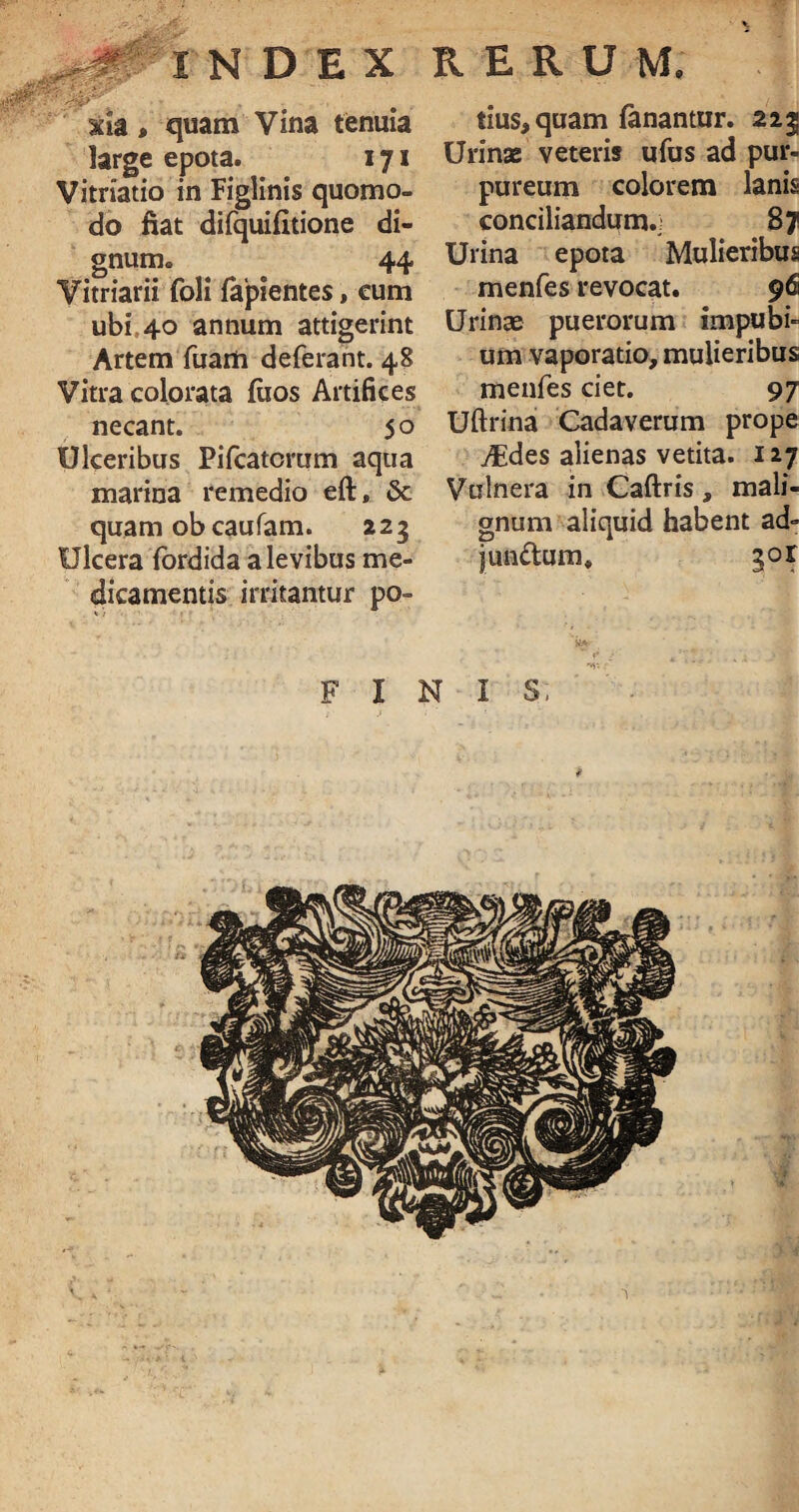 INDEX RERUM, xfa, quam Vina tenuia large epota. 171 Vitriatio in Figlinis quomo¬ do fiat difquifitione di¬ gnum. 44 Vitriarii foli lapientes, eum ubi 40 annum attigerint Artem fuam deferant. 48 Vitra colorata fiios Artifices necant. 50 Ulceribus Pifcatomm aqua marina remedio eft, & quam ob caufam. 223 Ulcera fordida a levibus me¬ dicamentis irritantur po¬ tius, quam fanantur. 223 Urinas veteris ufus ad pur¬ pureum colorem lanis conciliandum., 87 Urina epota Mulieribus menfes revocat. 96 Urinae puerorum impubi¬ um vaporatio, mulieribus menfes ciet. 97 Uftrina Cadaverum prope dEdes alienas vetita. 127 Vulnera in Caftris, mali¬ gnum aliquid habent ad- jundum, gor FINIS,