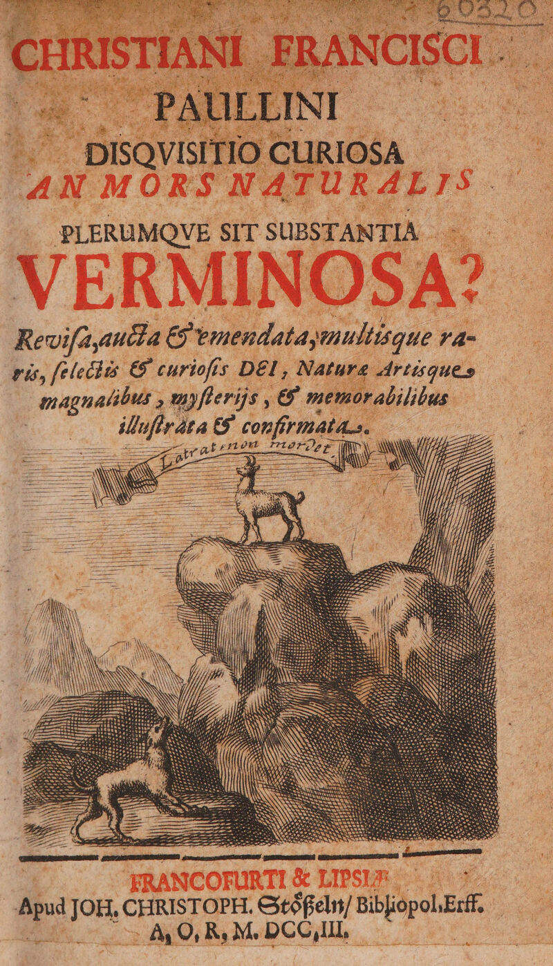 .. DISQVISITIO CLUIRIOSA - AN MORS NATURALIS PLERUMQVE SIT SUBSTANTIA . -. VERMINOSA? Revifayauida € vmendataymultisque /4- ri, feleciis € curiofis DEI, Nature Artisques magnalibus , snyflerijs , € memoralililus ufi ta t9. confirmata.s. / M — m torew DiésrOégE ij NON NN A . 23 5 - [BN ZI. VIDT T P m DON eS me, NA RANCOFURTI & LIPSIUS Apud JOH, CHRISTOPH. Gtófieln/ BibiopolErtf, coo c AOL RM. DCCI, :