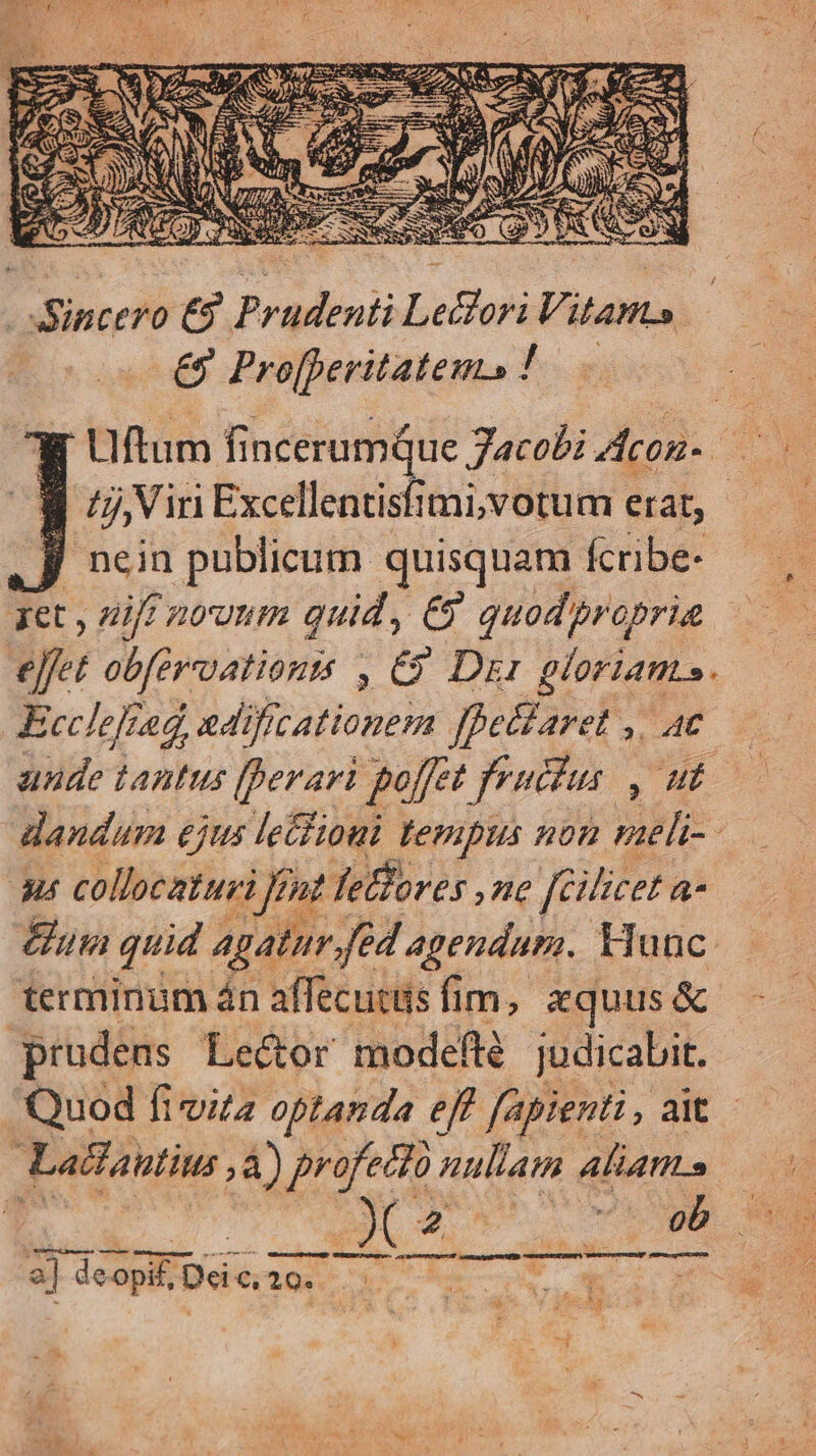 € Pro[peritatens ! L. Uftum fincerumqQue Jacobi Acon. E nein publicum. quisquam Ícribe- ret , diff 2tunm quid, €? quod propria eJfet obfervatiouts , &amp;9 Di: gloriants. Ecclefrag, adificationem fpettaret ,, ac unde tantus (perari poffet frucfus , ut. dandum ejus le&amp;lioui tempus non meli- Au collocaturi ent Tethores ,ne fcilicet a un quid Agatur.féd agendam. Munc terminum án affecutiis fim, xquus &amp; prudens Lector modefte judicabit. Quod fi via optanda eff fapienti, ait - à Lacfantius ,à) scs jag nullam aliam» E 2] deopi£ Dcic 20. EUR ERES. | e E^