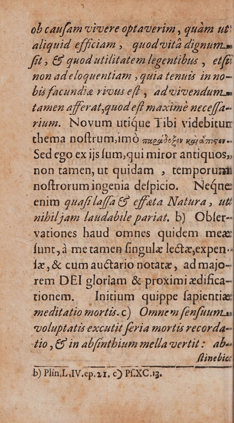 * b caufam vivere edpisulrfin.: uam. ut: aliquid effíciam , quod vita dignutttm fét » €9 quod utilitatem legentibus ; etfi non ad eloquentiam guiatenuts inuo- bis facundia viouseff 4 aduivenduttm Lamen afferatquod eff maxime ueceffa-- rium. Novum utique Tibi videbitun chema noflrum,imÓ zxeoe Lor gia gar - non tamen, ut quidam , temporum noftrorumingenia defpicio. Neqne enim 2uzftlaffa C9 effata Natura , uti pibil jam laudabile pariat. b) Obler- vationes baud omnes quidem. meae Íunt,à metamen fi ngulz lcétasexpen- 1x ,& cum auctario notatz, ad majo- rem DEI gloriam & proximi zdifica- tionem. — Ininum quippe fapientia eneditatio mortis. c) Omnem fenfuumss voluptatis excutit feria mortis vecorda-- 4io ,€9 in abfmmtbium mella yertit : ab Flinebic: — — b) Plin LAV.ep.ià TI. ,C) 325 ECRL. LL