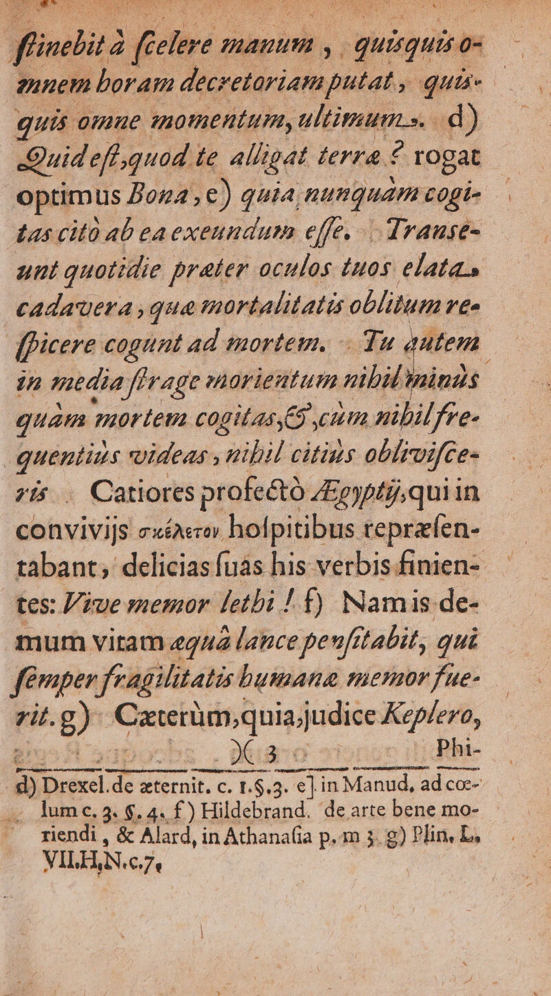  AES E 5d ^S H5 f | fündbitd Z Cone. manuum , quisquisa 0- gunem boram | dla putat, quie quis 0mmue nomentum, ultituum.s. d) Quid eff quod  alligat lerra ? rogat optimus Zon4, €) quia numquam cogi- Las citü ab ea exeundum effe, Trause- unt quotidie prater oculos tuos elata, cadauera ,qua mortalitatis oblitum /£- [ficere cogunt ad mortem. Yu autem in media ffi ferage snarieutum nib sinas : quam 740rtetz cogitas 5, 777 nibilfre- [ pe videas , nibil citius oblivifce- .. Catiores profe&amp;tó ZEpyptgqui in nhe sxéAroy hofpitibus teprzíen- tabant; delicias fus his verbis finien- tes: iue memor letbi ! f) Namis de- mum vitam «444 lance peufrtabit, qui femper fragilitatis bumana menor fue- zit. g) utuesondabis Keplero, | . 0k ao v Phi- ! 3 prf dc zternit. c. L.$.3. T 3. e] in Manud, ad co-- .. lumc.3. $. 4. f) Hildebrand. de arte bene mo- riendi , &amp; Alard, in Athana(ia p.m 5. g) Plin, L, VILH,N.c. 7*