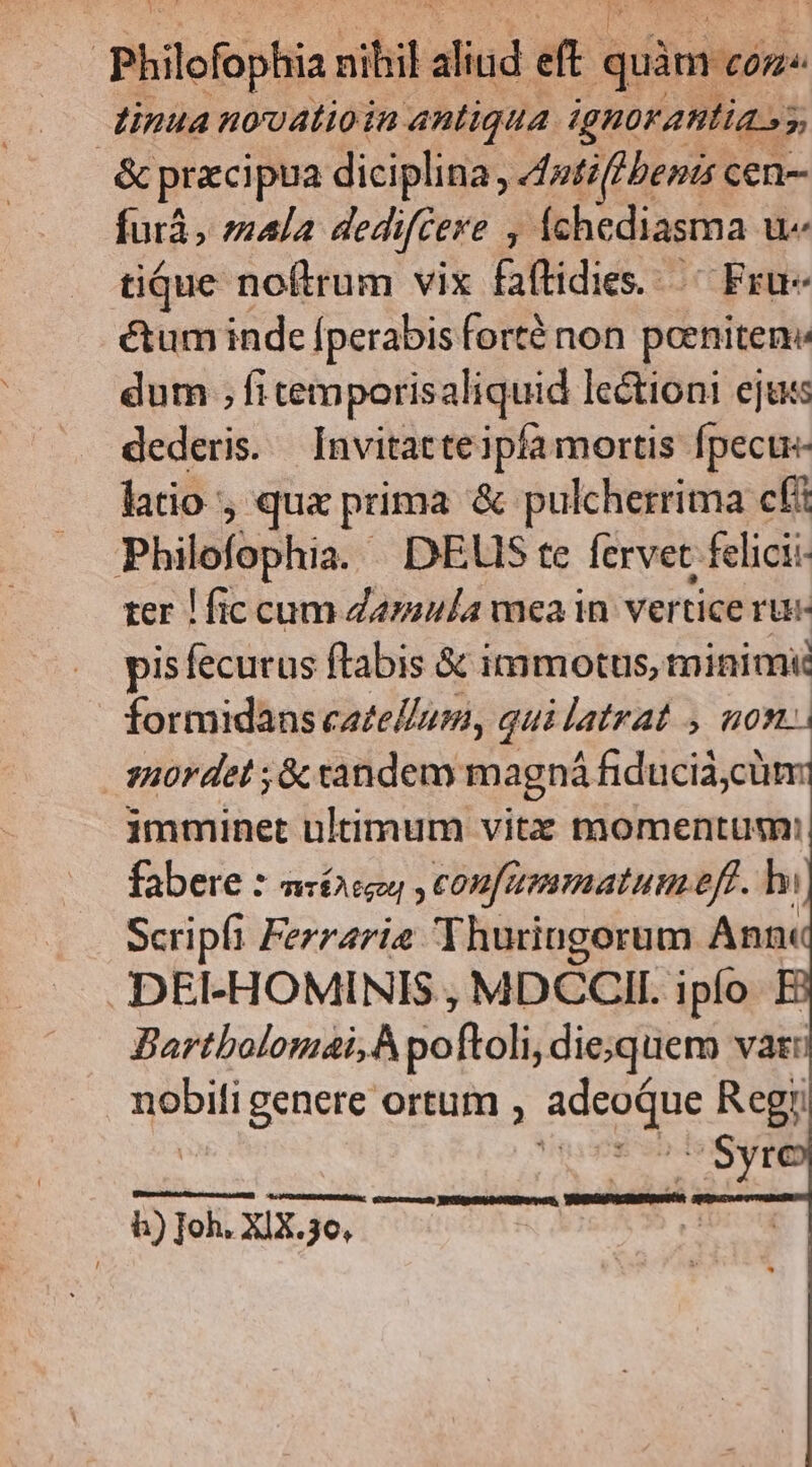 | Philofophia nibil aliud PS quàmión- inua nouatioin antiqua ignorantia oy 2 & pracipua diciplina, edntiflbenis cen- farà, mala dedifcere fchediasma u- tique noftrum vix faftidies... Fru- étum inde [perabis forté non perniten« dum ; fi temporisaliquid lectioni ejats dederis. Invitatte ipía mortis fpecte- latio qua prima & pulcherrima cft Pbilofophia DEUIS te fervet: fclicii- ter ! fic cum Zarasla mea in vertice rue pisfecurus ftabis & immotus, minimi formidans catellum, qui latrat , non. | 3H0r det ;& candem magná fiducia, cum imminet ultimum vitz momentum: fabere : TWTÉA CoU coufammatum-eff 5 hi Scripfi Ferrzrie Thuringorum Anni DEI-HOMINIS , MDCCII. ipío Bartbolomai,À poftoli, die;quem vati nobili genere ortum , Lx Rcgi Syr eo Bigenibomipenen, VEDNUUINURÉ h) Ioh. XIX.36,