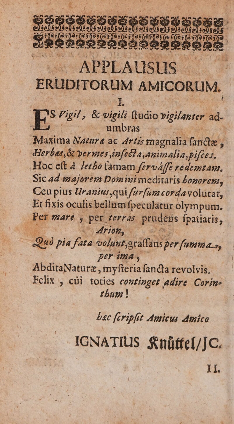 APPLAUSUS.. ERUDITORUM AMICORUM. E E Vigil & vigili (tudio vigilaurer ad- ; ^ umbras .. | Maxima Narura ac Arts magnalia facies ; | Herbas,& vermes inficla animalia, pifces. Hoc eft 4. /er£o famam ferváffe redemtama, Sic 44 majorem Domiuiwmeditaris £ogoreps, Ceu pius Uranius qui ferfum corda volutat, Et fixis oculis bellum fpeculatur olympum. a mare y. per: derras BEGuEns Ípatiaris, ii riom, : - Qui pia Ty volunt graffans; per fammi a. s, per ima, AbditaNaturz , myfteria fanda revolvis. Felix , cüi toties continget adire. Corin. 27777 bac feripfit Amicus Amico IGNATIUS fnüffcf/JC. I1,