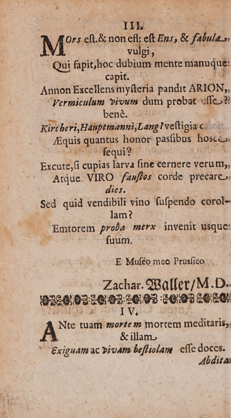 - H L Ors eft.& non eff; eft Eus, & dus. vulgi, ? Qui fapit;,hoc dubium mente Band cam. ID Annon Excellens my(teria pandit ARION, Fermiculum vivum dum probat v(Ie;? bene. € Kirc heri, áliptmamnà, Lang vefigia c €: 4Equis guae honor: pasfibus hoscc, NrwiequET Excute,(i cupias larva fine cernere verum, Aue. VIRO /awfhes corde precare» dies. Sed quid vendibili vino fufpendo corol- jam? | Emtorem prote nerx invenit uisque: fium. | E Muféo mco Prusfico .. Zachar. S8Q[fet/M. D. 926693 Sera wa eig? d : A tuam. BE mortem meditaris, & illam. xiguam ac pipa beftiolam effe doces. Abdita: