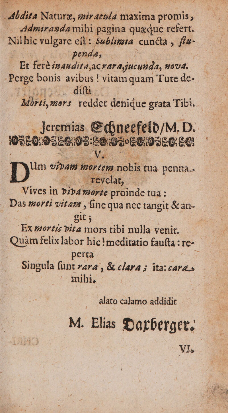 Aldita Nn. 4 sirdtuld maxima promis, N. penda; 5 Et feré inaudita;ac rarajucunda, ovd. Perge bonis avibus ! vitamquam Tute de- difti. - Jergtaias. C nec e(0/M. D. | 93509356.95: ^90» EG ULO CO Mas Dp»? vibam warten. pobb tua penna. —revelat, - Vives in Pip morte proinde tua : Das morti viter , ine qua nec tangit &an- | git; $ | Ex mortis ita mors tibi nulla venit. : Quàm felix labor hic ! meditatio faufta : re- perta t Singula funt zara , & clara ; ita: cara» mihi, * alato calamo addidit