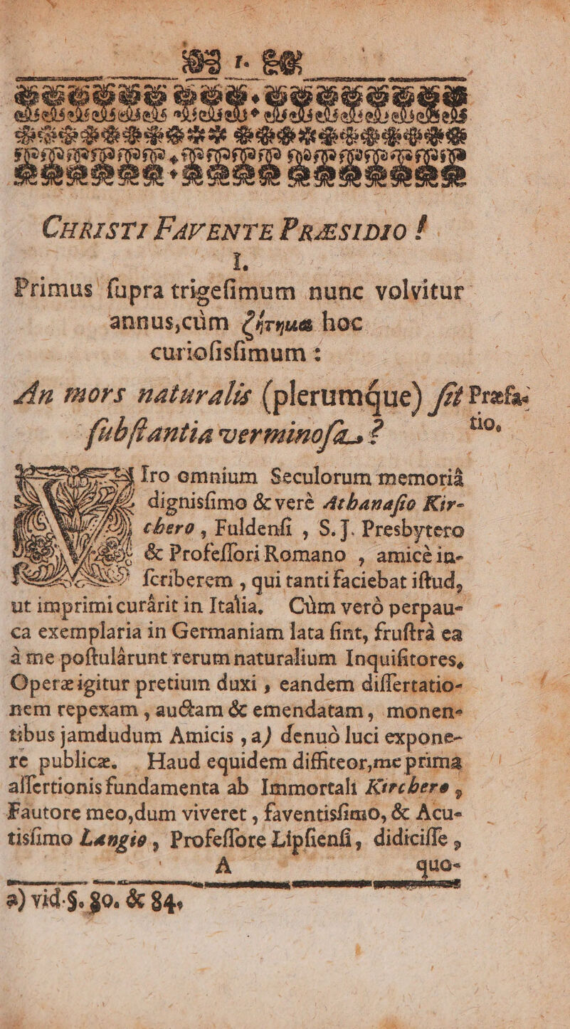 dique Gqemqoedqoee ouo qupo- CHRISTI FAVENTE PRoESIDIO P. annus,cüm (mus hoc curiofisfimum : i fuPfantia verminoja., ? » WAR. dignisimo & veré 4rbanafío Kir- ito. WuJ7/) cbero , Fuldenfi , S. . Presbytero S VA. & Profeffori Romano , amicé in- «5 ' feriberem , qui tanti faciebat iftud, ca exemplaria in Germaniam lata fint, fruftrà ea à me poftulárunt rerum naturalium Inquifitores, nem repexam , auctam & emendatam , monens tibus jamdudum Amicis ,a) denuó luci expone- Fautore meo,dum viveret , faventisfimo, & Acu- tisfimo L«ngio , Profeffore Lipfienfi, didiciffe , NT 2e a) vid.$. 80. & 84. U »