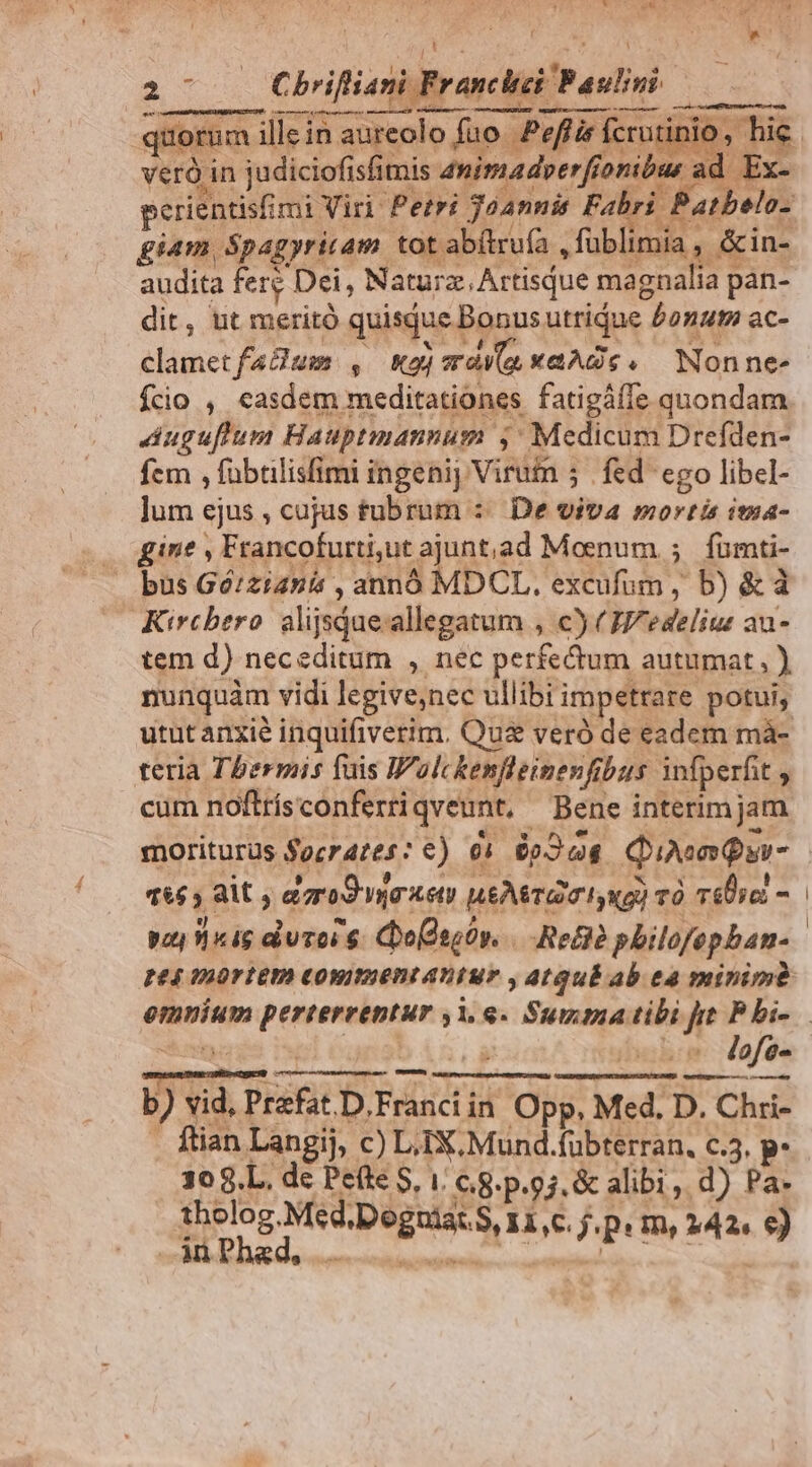 : i * 21- — Chifiani Franci Paulo — e xu erie poe ums am tot abítruía , füblimia , &in- audita fer Dei, Naturz.,Artisque magnalia pan- dit, ut meritó quisque Bonus utrique bonut ac- clametfaBum , oj aaa xaAdgc. Nonne- Ício , easdem meditationes fatigáíe quondam Auguflum Hauptmannum ,: Medicum Drefden- fem , fübülisfimi ingenij Virutn 5 | fed ego libel- lum ejus , cajus tubrum :: De viva mortis ima- gine , Francofurti,ut ajunt,ad Moenum ; fumti- bus Gó/zianis , annó MDCL. excufum, b) &à Kircbero alijsqueallegatum , c) (E/eselius au- tem d) neceditum , nec perfedum autumat, ) nunquàm vidi legivenec ullibi impetrare potui, utut anxie inquifiverim. Quz veró de eadem mà- teria Tbermis fuis Wolckenfleimenfibus infperfit cum noftrísconferriqveunt, Bene interim jam moriturus focrazes: c) o» 6o Quo Qu- 665 8C, agro oet) neAeTG mI ug) và iUic - voy «4g duros $. Coo(seüy. Reto pbilofepban- pe4 VAOT TUA COWIIEDI AD TU? , At QuÉ ab tà minime X | Din. s -v. Mofe- b) vid, Prefat.D.Franciin Opp, Med. D. Chri- . ftian Langij, c) LiiX.Mund.fübterran., c.3. p. dira E SD I: 68: p.93. & alibi, d) Pa- tholog.Med.Dogniat. S Il,C j.p: m, 242. €