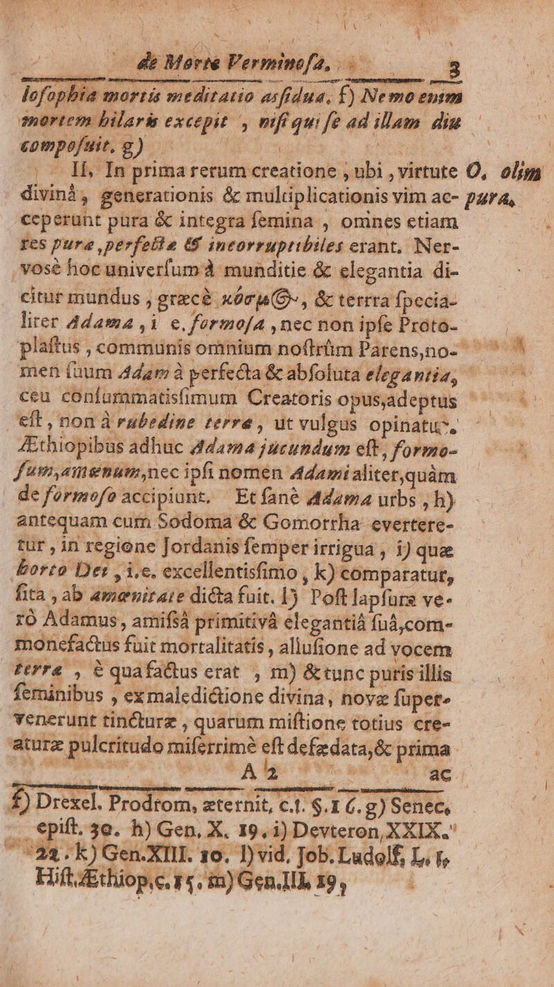 TORREMEURT R RECS LE E * — 4 Morte Verminofa, 3 lofophia mortis meditatio asfrdua, f) Ne mo entm mortem hilari excepit , mfiquife ad illam diu — GUI) OE sup s rro x |. Il, In primarerum creatione , ubi ,' irtute O, olm divinà, generationis & muliiplicationis vim ac- para, ceperunt pura & integra femina , onines etiam res pure ,perfelle (S incorrupttbiles erant, Ner- .vosé hoc univerfum à munditie & elegantia di- citur mundus , grecà xórj(O, & terrra fpecia- lirer Adama ,i e. fermo[A , nec non ipfe Proto- es plaftus , communis omninm no(irüm Parens,no-  men fuum 4dzrm à yerfecta &cabfoluta elegantia, — 07 ceu confummatisfimum Creatoris opus,adeptus ' ipe. eft , non à rubedine terrea , ut vulgus opinatuc, 4Ethiopibus adhuc 44424 jucundus eft, formo- f'umyaitiemum,nec ipfi nomen Adamialiter,quàm | deformofo accipiunt, Etfane Adamaurbbs,h) - antequam cum Sodoma & Gomorrha evertere- tür , in regione Jordanis femper irrigua , 1) quae borto Det y i.e. excellentisfimo , k) comparatut, fita , ab ameniraie dicta fuit. J5 Poft lapfürs ve- ro Adamus, amifsà primitivà elegantiá fuá,com- monefactus fuit mortalitatis , aliufione ad vocem ferra , C quafa&tus erat. , m) &tupc puris illis feminibus , exmalcdictione divina, nove fupete venerunt tincturz , quarum miftione totius cre- aturz pulcritudo miferrime eft defzdata,& prima b ec. FA ls P Vh. pcd tle £) Drexel. Prodrom, zternit, c.t. $.1 €. g) Senec, . epift. 3e. h) Gen, X. 19, i) Devteron, XXIX. ^ 522.k)Gen.XIII. 10. vid. Job. Ludolf, L. r, sa j