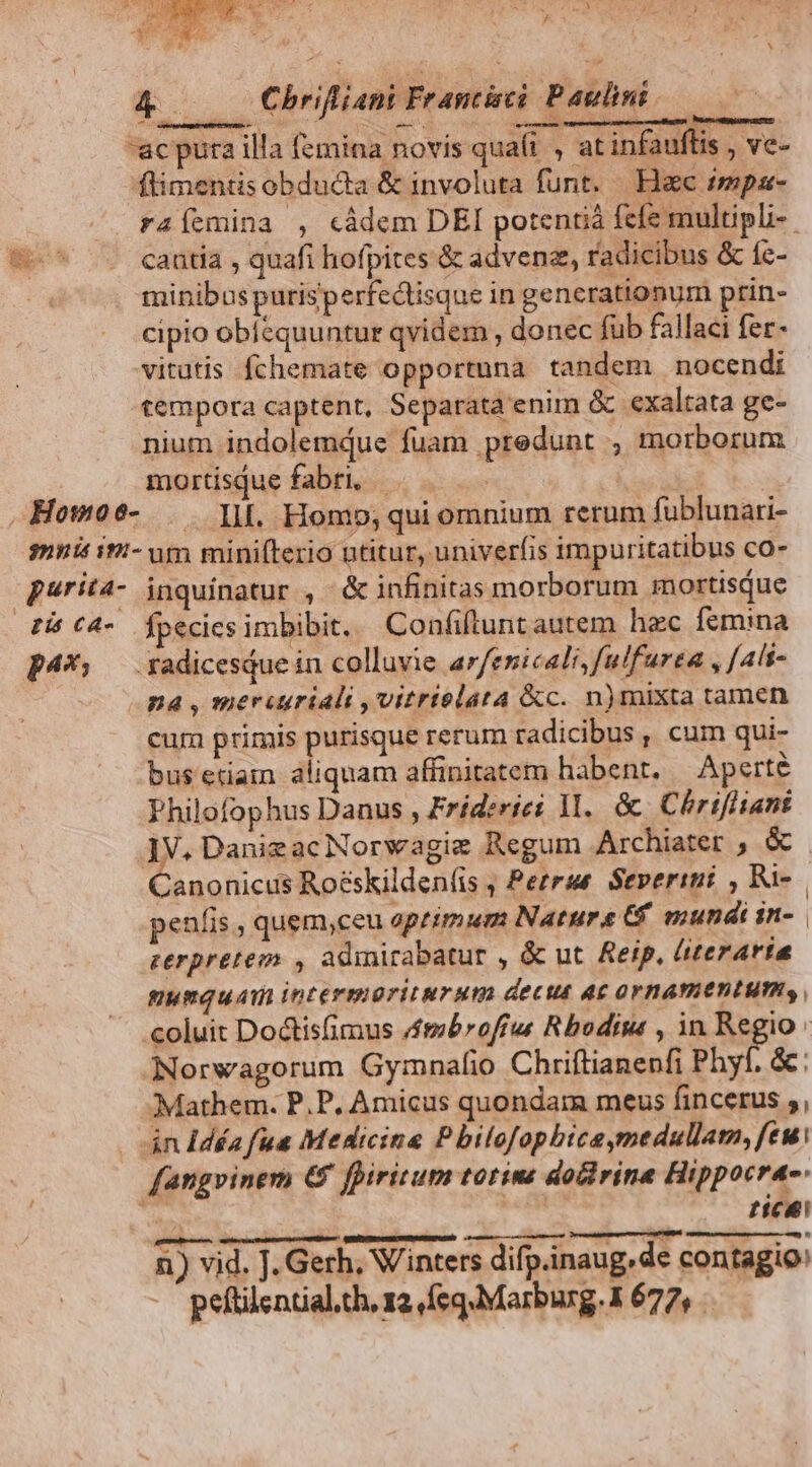 E & — Chrifiani Frantisci Paulini. ac pura illa femina novis quaít , at infauftis , ve- ftimentis obducta & involuta funt. Hac impa- raíemina , càdem DEI potentiá fefe multipli-. e^ s cantia , quafi hofpites & adven, radicibus & fe- minibus purisperfectisque in generationum ptin- cipio obfequuntur qvidem , donec fub fallaci fer- vitutis fchemate opportuna tandem nocendi tempora captent, Separata enim & cxaltata ge- nium indolemdue fuam predunt , morborum mortisque fabri, ! | Howo9- . l|. Homo; qui omnium rerum fublunari- mnis ii- um mini(tezio utitur, univerfis impuritatibus co- purita- jnquinatur , & infinitas morborum mortisque Pi (4- Ípecicsimbibit. Confiftunt autem hec femina p4*: — radicesQue in colluvie arfenicali,fulfurea , [ali na , mercuriali ,vitrtelata &c. n)mixta tamen cum primis purisque rerum radicibus, cum qui- bus etiam aliquam affinitatem habent. Aperte Philofophus Danus , Frid:riei 1. & Chrifliant JV. Danizac Norwagiz Regum Archiater ; & Canonicus Roéskilden(is ; Perrue Severini , Ru- | peníis , quem,ceu primum Natura Cf mundi in- | perpretem , admicabatur , & ut Reip, iterarta mumquam intermoriturum decut A£ OrBATIETIHPI, coluit Doctisfimus /mbroffus Rbodise , in Regio: Norwagorum Gymnafio Chriftianenfi Phyf. &: Mathem. P.P, Amicus quondam meus fincerus ;, án Ídéa fua Medicine Pbilofopbice,medullam, feu. fangvinem € fpiritum totins docirine Hippocrae. | tica n) vid. J. Gerh, Winters difp.inaug.de contagio: