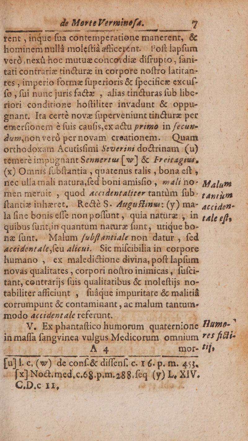 pde de Morte Veri uinef | ceni - e m RR Dt, ram contemperatione manerent, &amp; hominem nullà moleftià afic E ént. Poft lapfürn veró,nexü hoc mutuz concotdiz difrupto, fani- tati contrariz tin&amp;urz in corpore noftro latitan- tes, ;imperio- forme fuperioris &amp; Ípecifice excuf- fo , fui nunc jurisfadx , alias tin&amp;uras fub libe- rioti conditione hoftiliter invadunt &amp;. oppu- gnant. Íta certé nove faperveniunt tiicturz per émeríionem e fuis caufis,ex actu pritno in fecun dum,noh veró pernovam creationem. . Quam orthodoxam Acutisfimi Severini doctrinam |. (u) témeré impugnant Sepsertur [Dv] &amp; Freitageus, (x) Omnis fubfrantia , quatenus talis , bona eft , nec ulla mali natura;fed boni amisfio y »4/i no- Malum men meruit , quod 4ceidentatiter tantüm füb- 24, ip. ftantiae itiliere t Rea S. Auguflinu: (y) Hlà- 4rpiden- — la fine bonis effe non poffunt ,' quia natürg., 2. ; ele eff, quibus funtjin quantum naturz funt, utique bn- ; n&amp; ant, ^ Malum /wéflantiale non datur , fed accident ale eu alicui. Sic mifcibilia in corpore humano , ex maledictione divina, poft lapíum novás qualitates , corpori noftro inimicas , fuíci- tant, centrarijs fuis qualitatibus &amp; moleftis no- — tabiliter afficiunt , füáque impuritate &amp; malitiá corrumpunt &amp; contaminant , ac malum tantum. modo accident alc refevunt. Jis DE . V, Ex phantaftico humorum quaternione Hupio- in imaffa fangvinea vulgus Medicorum. omnium 7*£ fai. T. 5.0 2 Bhd oda ote uM * fx] Noct. med, c.68. p.m. 288. fq 0: *: uv. C.D.c 11, *