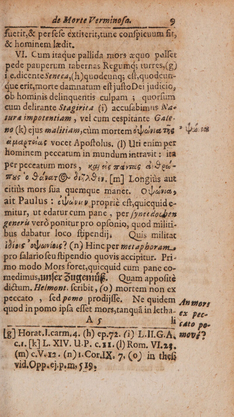 fuctit,&amp; perfefe extiterit tune confpicuum fit, ShommrenbMt-. ..-. ^ t. .. VI. Cum itadue pallida mors «quo palfec pede pauperum tabernas Regumá; turres) 1 e. dicenteSeecay(h)quodcanq; cft; quodcun- que eritmorte damnatum eft jufteD«i judicio; ob hominis delinquentis culpam 5 quoríum cum delirante $zagirit (i) accufabimus Va» Jura impotentiam , vel cum cespitànte Gace-——— 9o (k) ejus malitiam ,cüm mortemsowe yg  vasi epapreaot vocet Apoftolus, (I) Uti enim per hominem peccatum in mundumintravit: ità per peceatum mors, «4j ee zrapvsete aid pui. 785 'e Sar» 97S a. [m] Longiüs aut citis mors füa quemque manet. OuwUawas ait Paulus : eese y proprie cft;quicquid e- mitur, ut edatur cum pane , per /yneezoqpen generis veró ponitur pro e pionim quod militi- bus dabatur loco füpendij, Quis militat ido. oxpovieig? (n) Hinc per metaphoram, pro falariofeu ftipendio quovis accipitur. Pri. mo modo Mors foret,quicquid cum pane co- medimus,ynfer Suqgemüg. | Quam appofité dictum. He/mont. Ícribit, (o0) mortem non ex peccato , fed pomo prodijffe, - Ne quidem Anmors, quod in pomo ipfa effet mors,tanquá in letha. f, pec-- E bordure o 2 cxt d nato pes [g) Horat.l.carm,4. (hb) ep.72. (i) L.1L.G.A, wov£? c.t. [k] L. XIV, U.P. c. 31. (J) Rom. VI.24. (m) c.V.12. (n) .CorIX. 7, (0). in thef vid.Opp.ej.p»m» $ 19, web.