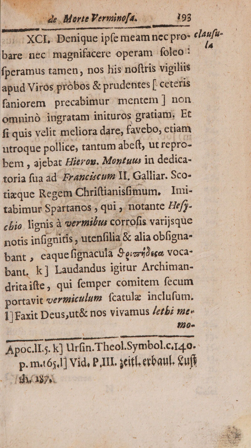S ET ; ; $ à — ode, Marte Verminofa. .— — 193 1 Cents vo eme a ABMS REUS. Shri asado —— — 51: XCE Benique ipfe meam nec pro claufu- bare néc- magnifacere operam folco d fperamus tamen , nos his noftris vigiliis apud Viros probos &amp; prudentes [ ceteris faniorem precabimur mentem | non omninó ingratam inituros gratiam. Et fi quis velit meliora dare, favebo, ctiam utroque pollice, tantum abeft, ut repro- bem , ajebat Hierog. Montuus in dedica- toria fua ad. Franciscum Y Galliar. Sco- tizque Regem Chriftianisfimum. Imi- tabimur S partanos qui , notante Hefy- chio. lignis à vermibus corrofis varijsque notis infignitis utenfilia &amp; alia obfigna- bant, eaque (ignacula Se:crid«ea voca- bant, k] Laudandus igitur Archiman- dritaifte, qui femper comitem fecum portavit vermiculuta (catule. inclufum. ]]Faxit Deus ,ut&amp; nos vivamus /etbz me 120« Mekatebaget ERE LAB Galipiibrr poo oc MigtiptRateaecsbevn Apoc.lLs. k) Urfin.Theol.Symbol.c140.- p. mt65,1] Vid, PII. seil erbaul. ufi I