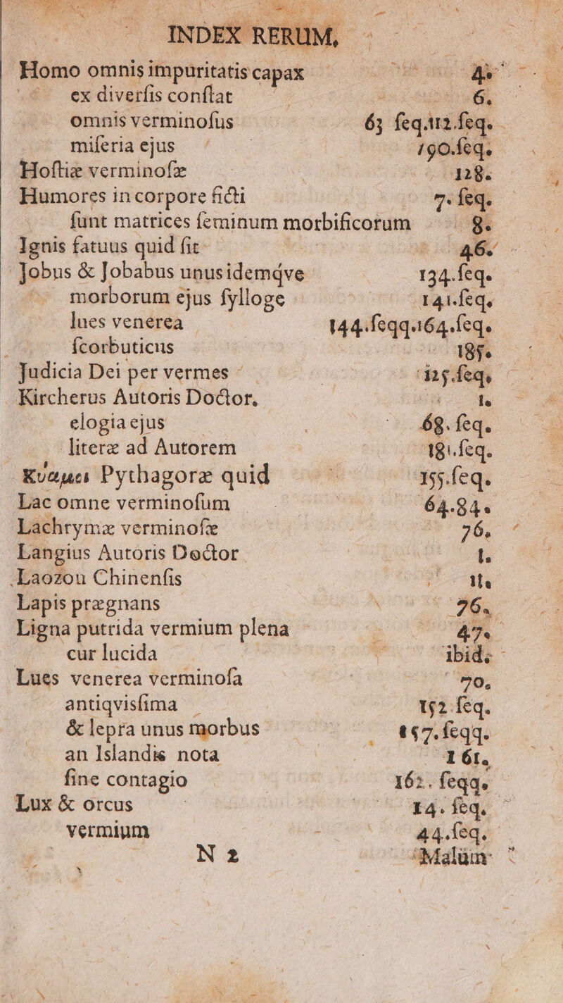 d CENE ^ AEQ INDEX RER ex diverfis conflat omnis verminofus miferia ejus 2 Ee 190.feq. Hoftie verminofz 1: Humores in corpore ficti 0 eq. funt matrices feminum morbificorum |. g. Ignis fatuus quid fit uer : Jobus & Jobabus unus idemqve 134. feq. morborum ejus fylloge 141.feq, lues venerea 144. fqq.164.Ífeq. 2j Ícorbuticus 2 48$ judicia Dei per vermes -cdag.feq, Kircherus Autoris Doctor. Jic. Ma elogiaejus — ^— 6g. feq. literz ad Autorem Beg. Kuzuc Pythagore quid 355.feq. Lac omne verminofum 64.84. Lachrymz verminofze hab. s Langius Autoris Dedor l. .Laozou Chinenfis 1s Lapis praegnans b. 1 Ligna putrida vermium plena 47. cur lucida | ibid. - Lues venerea verminofa ' 70, antiqvisfima . 12 feq. & lepra unus raorbus t47. feqq. an Islandis nota 161. fine contagio 16: . feqq. Lux & orcus M o MM vermium 44. feq. - A | N 2 Malüm ^