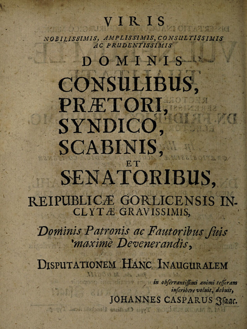 VIRI S NOBILISSIMIS, AMPLISSIMIS, CONSULTISSIMIS a ‘ AC PRUDENTISSIMIS DO MI NI S ,*r/ * SCABINIS, ' i, ■ x ET REIPUBLICiE GOPvLICENSIS IN- CLYT43 GRAVISSIMIS, ' ^ / X - • * • * o ji . v- f,'X -V tr. ’ v- ” f, > Dominis Patronis ac Fautoribus Juis 'maxime Devenerandis> * • ' , ; ' • j V i ' ^ : » • '* v ;‘^r‘ *** • ’ Disputationem .Hanc Inauguralem **• * / obfervantijfimi animi tefjlram infcribere voluit, debuity JOHANNES CASPARUS 3f«ac.
