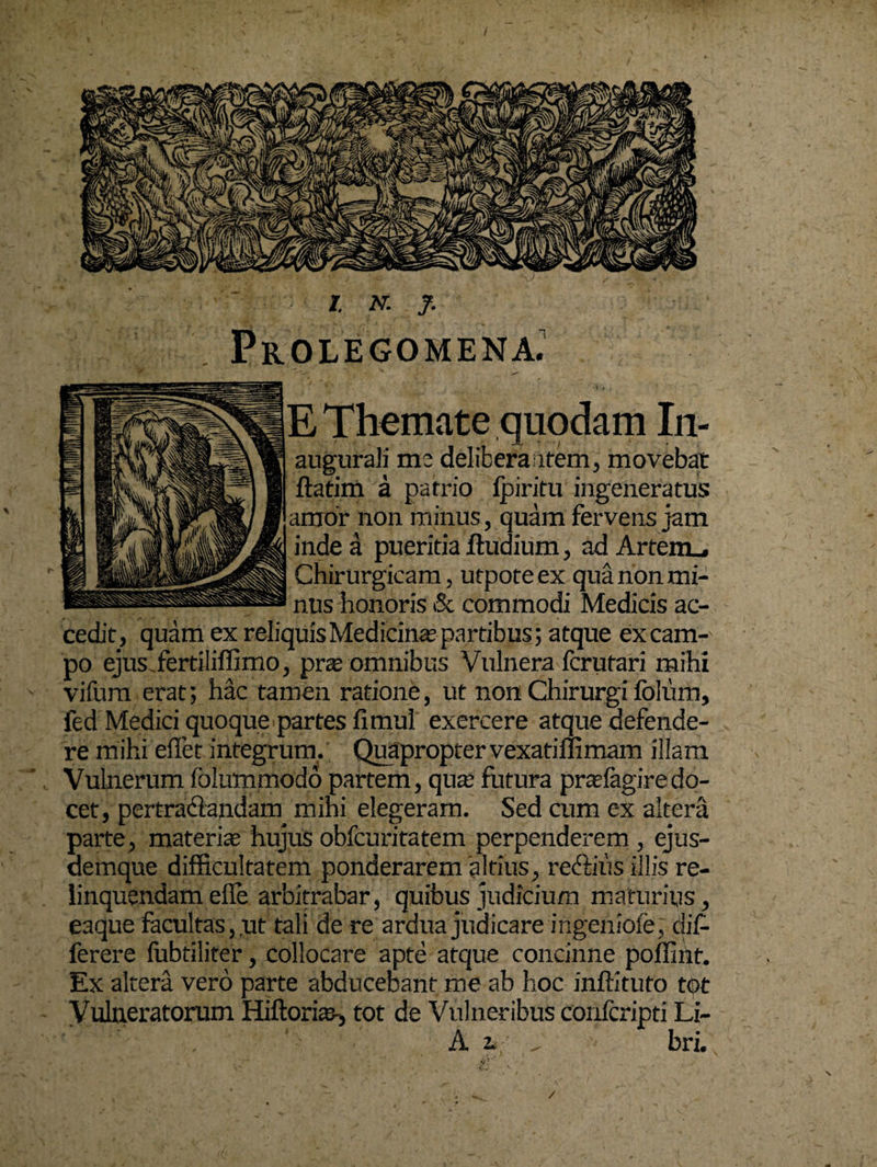 / Prolegomena. E Themate quodam In- augurali mc delibera item, movebat ftatim a patrio fpiritu ingeneratus amor non minus, quam fervens jam inde a pueritia ftudium, adArtem_, Chirurgicam, utpoteex qua non mi¬ nus honoris & commodi Medicis ac¬ cedit, quam ex reliquis Medicina partibus; atque ex cam¬ po ejus.fertiliffimo, pra; omnibus Vulnera fcrufari mihi vifum erat; hac tamen ratione, ut non Chirurgi fblum, fed Medici quoque partes fi mul exercere atque defende¬ re mihi efiet integrum, Quapropter vexatiffimam illam Vulnerum folummodo partem, qua: futura prasfagiredo¬ cet, pertractandam mihi elegeram. Sed cum ex altera parte , materia hujus obfcuritatem perpenderem , ejus- aemque difficultatem ponderarem altius, reriiiiis illis re¬ linquendam efie arbitrabar, quibus judicium maturius, eaque facultas,.ut tali de re ardua judicare ingeniofe, dif- ferere fubtiliter, collocare apte atque concinne poffint. Ex altera vero parte abducebant me ab hoc inffituto tot Vulneratorum Hiftorias-, tot de Vulneribus confcripti Li- ' ’ ' . A i , - bri. /
