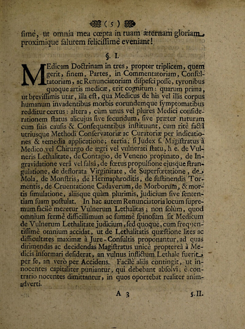 fime, ut omnia mea coepta in tuam kternam gloriam^ proximique falutem feliciflime eveniant! §. L MEdicam Do&rinam in tres ? propter triplicem, quem gerit, finem, Partes, in Commentatoriam, Confid- tatoriam? ac Renunciatoriam difpefci pofle, tyronibus quoque artis medicae, erit cognitum: quarum prima, utbrevifiimis utar, illa eft, qua Medicus de his vel illis corpus humanum invadentibus morbis eorundemque fymptomatibus redditur certus: altera ? cum unus vel plures Medici confide- rationem ftatus alicujus fi ve fecundum, fi ve praeter naturam cum fuis caufis & Confequentibus inftituunt, cum rite fafta utriusque Methodi Confervatoriae ac Curatoriae per indicatio¬ nes & remedia applicatione; tertia; fi Judex fi Magiftratus a Medico vyel Chirurgo de aegri vel vulnerati ftatu, h e. de Vul¬ neris Lethalitate, de Contagio, de Veneno propinato, de In- gravidatione vera vel falsa, de foetuspropulfioneejusqueftran- guJatione, de deflorata Virginitate , de Superfoetatione , de_> Mola, de Monftris? de Hermaphroditis, de fuftinendis Tor¬ mentis , de Cruentatione Cadaverum, de Morborum, & mor¬ tis fimulatione, aliisque quam plurimis, judicium five fenten- tiam fuam poftulat* In hac autem Renuntiatoria locum fupre- mumfacile meretur Vulnerum Lethalitas; non fblum, quod omnium ferme difficillimum ac fumme fpinofiim fit Medicum de Vulnerum Lethalitate judicium ? fed quoque, cum frequen- tiflime omnium accidat, ut de Lethalitatis quaeftione lites ac difficultates maximae a Jure - Confultis proponantur, ad quas dirimendas ac decidendas Magiftratus unice propterea a Me¬ dicis informari defiderat , an vulnus infliftum.Lethale fuerit-» per fe, an vero per Accidens. Facile alias contingit, ut in¬ nocentes capitaliter puniantur, qui debebant aWolvi; e con¬ trario nocentes dimittantur? in quos oportebat realiter anim¬ adverti. . A 3 $.IL