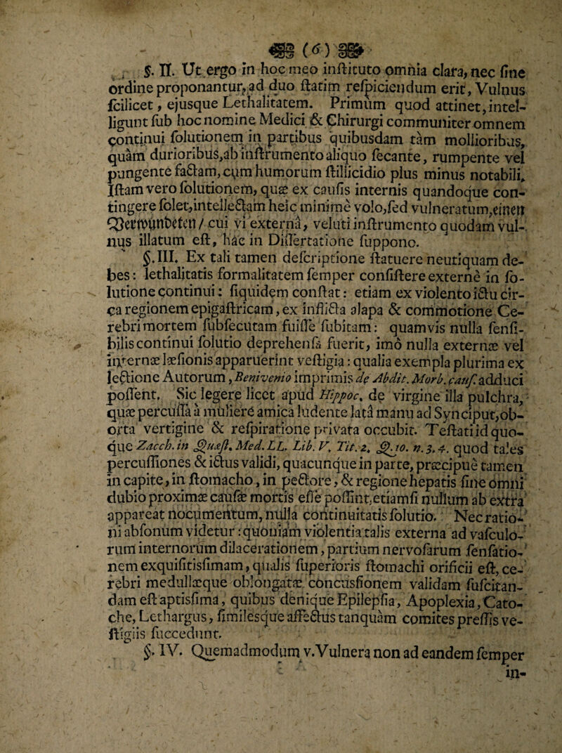 ; 5. n. Ut ergo In hoc meo infiituto omnia clara, nec fine ordine proponantur?iad duo ftatim refpiciendum erir, Vulnus Icilicet, ejusque Lethalitatem. Primum quod attinet ,-intel- ligunt fub hoc nomine Medici & Chirurgi communiter omnem continui folutionem in partibus quibusdam tam mollioribus, quam durioribiis,ab infirumento aliquo fecante, rumpente vel pungente fa&am, cum humorum ftiliicidio plus minus notabili. Iftamverolblutionem,qu® ex caufis internis quandoque con¬ tingere folet,inteile£tam heic minime vo!o,fed vulneratum,emett wunbctcn / cui vi externa, vel uti infirumento quodam vui-: nus illatum eft, hae in Dnlertatione fuppono. §.IIL Ex tali tamen defcnptione ftatuere neutiquam de¬ bes: lethalitatis formalitatemfemper confiftereexterne in fo- lutione continui: fiquidern confiat: etiam ex violento iSu cir¬ ca regionem epigaftricam, ex inffi&a alapa & commotione Ce¬ rebri mortem fubfeciitam fuifle fubitam: quamvis nulla fenfi- biliscontinui folutio deprehenfi* fuerit, imo nulla extern® vel intern® laelionis apparuerint yeftigia: qualia exempla plurima ex leftione Autorum, Beniyemo imprimis d? Abdit. Morbjaafi adduci poflent, Sic legere licet apud Hij>poc% de virgine illa pulchra, qu® perculta a muliere amica ludente lac3 manu ad Synciput,ob¬ orta vertigine & refpiratione privata occubit. Tefiati id quo¬ que Zacch.m JguAt.Med.LLf Lib. V. Ta.zt Jgjo. n.3,4. quod tales percufliones & iftus validi, quacunque in parte, prsecipue tamen in capite, in ftomacho, in peftore, & regione hepatis fine Omni dubio proxim® caufe mortis efie pofiint;etiamfi nullum ab extra appareat nocumeittum, nulla continuitatis folutio. Nec ratio¬ ni abfonum videtur: quoniam violentia talis externa ad vafculo- rum internorum dilacerationem, partium nervofarum fenfatio- nemexquifitisfimam,qualis fuperioris ftomachi orificii eft,ce-' rebri medull®que oblongat®. concusfionem validam fufcitan- damefiaptisfima, quibus deniqueEpilepfia, Apoplexia,Cato- che,Lethargus, fimilescjueafFe&ustanquam comitesprefiisve- ftigiis fuccedunt.
