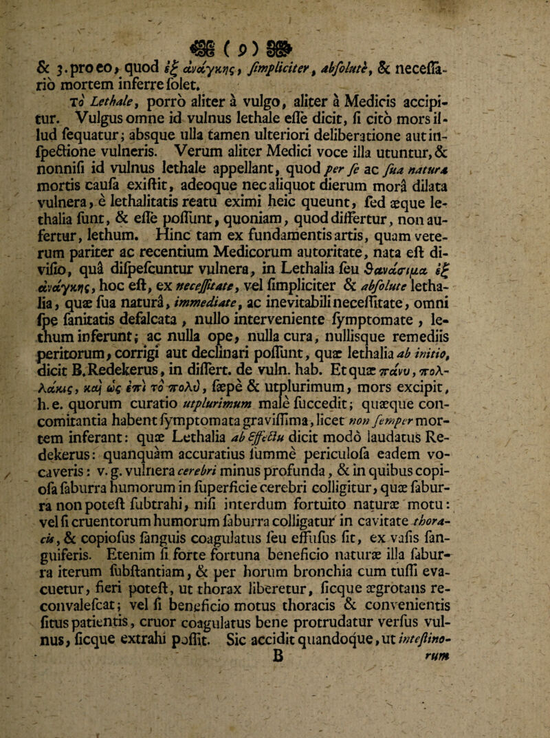 ' , «6(0)9» ~ - & ]. pro CO > quod dvciyK>i<; , /impliciter , abfolute, Sc necefia- no mortem inferre folet, To Lethale, porro aliter a vulgo, aliter a Medicis accipi¬ tur. Vulgus omne id vulnus lethale efle dicit, fi cito mors il¬ lud fequatur; absque ulla tamen ulteriori deliberatione autin- fpeftione vulneris. Verum aliter Medici voce illa utuntur, & nonnifi id vulnus lethale appellant, quod per fe ac fua natura mortis caula exiftit, adeoque nec aliquot dierum morS dilata vulnera, e lethalitatis reatu eximi heic queunt, fed aeque le- thalia funt, & efle poflimt, quoniam, quoddiflertur, non au¬ fertur, lethum. Hinc tam ex fundamentis artis, quam vete¬ rum pariter ac recentium Medicorum autoritate, nata eft di¬ vido, qu£ difpefcuntur vulnera, in Lethalia feu Sctvdrtpct djdyws, hoc eft, ex neceflitate, vel (Impliciter & abfolute letha¬ lia, quae fua natura, immediate, ac inevitabili neceffitate, omni (pe fanitatis defalcata , nullo interveniente (ymptomate , le¬ thum inferunt; ac nulla ope, nulla cura, nullisque remediis peritorum, corrigi aut declinari poflimt, qua: lethalia initio, dicit B,Redekerus , in diflert. de vuln. hab. Et qua: 7rdw, ttoA- Aojmi, Kctj en) to 7to/v, faepe & utplurimum, mors excipit, h.e. quorum curatio utplurimum male fuccedit; quaeque con¬ comitantia habent (ymptomatagravifiima,licet non fempermov- cem inferant: quae Lethalia abSffeftu dicit modo laudatus Re- dekerus: quanquam accuratius fumrne periculofa eadem vo¬ caveris : v. g. vulnera cerebri minus profunda, & in quibus copi- ofa faburra humorum in liiperficie cerebri colligitur, quae fabur- ra nonpoteft fubtrahi, nifi interdum fortuito naturae motu: vel fi cruentorum humorum (aburra colligatur in cavitate tbora- cis, & copiofus (anguis coagulatus feu effufus fit, ex.vafis fan- guiferis. Etenim fi forte fortuna beneficio naturae illa fabur¬ ra iterum fubftantiam, & per horum bronchia cum tufil eva¬ cuetur, fieri poteft, ut thorax liberetur, ficque aegrotans re- convalefcat; vel fi beneficio motus thoracis & convenientis fitus patientis, eruor coagulatus bene protrudatur verfus vul¬ nus , ficque extrahi pofllt. Sic accidit quandoque, ut inteflino- B rum