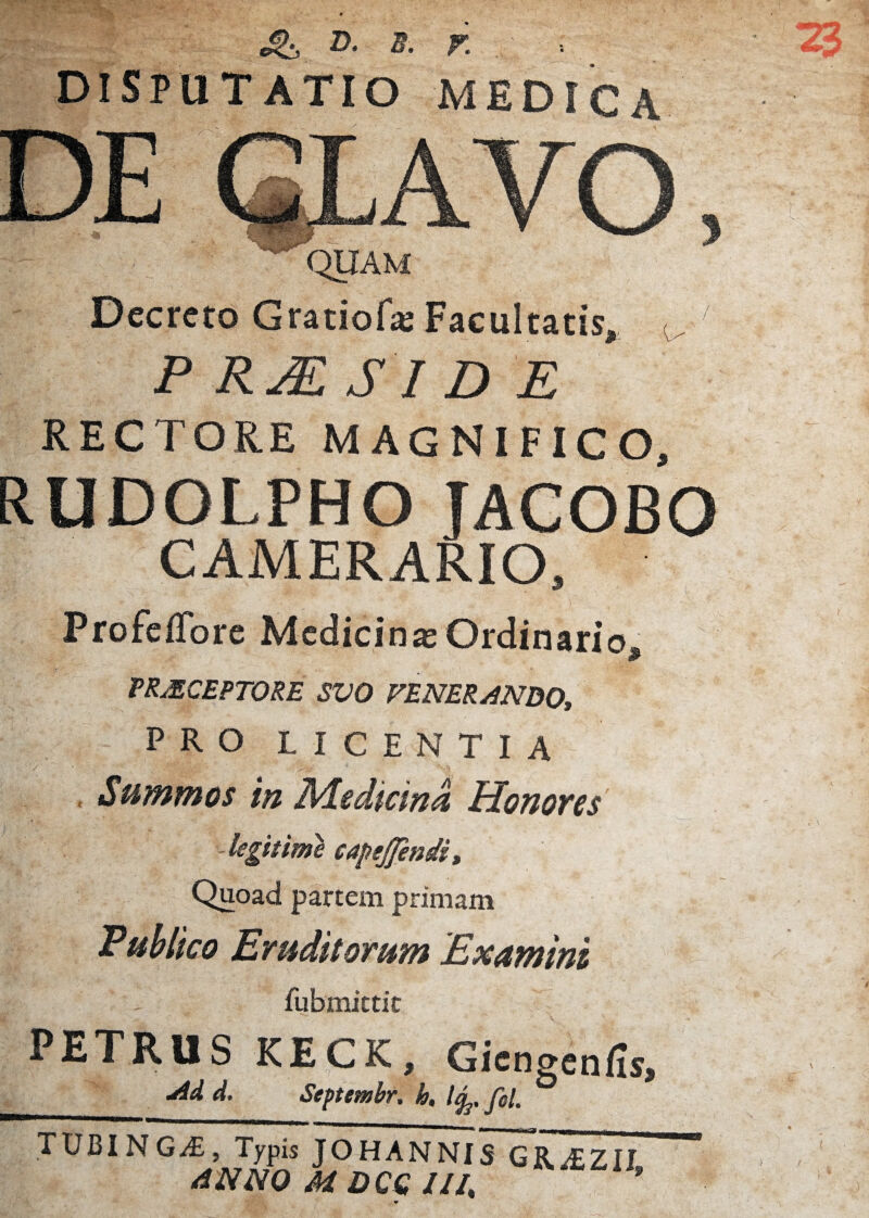 2>. B. r DISPUTATIO MEDICA Decreto Gratiof* Facultatis, ^ P RESIDE rectore magnifico, RUDOLPHO JACOBO CAMERARIO, ) ProfefTore Medicina Ordinario, TRMCEPTORE SVO FENERANDO, PRO L I C E N TI A , Suffinnos In Medicini Honofcs -legitime capejjendi» Quoad partem primam Puhlico Eruditorum Examini fubmittit PETRUS KECK, Gicngenfis, d. Septmbr. h, TUBINGA:, Typis JOHANNIS GR^tEZII tiNm MDCGIIl, '