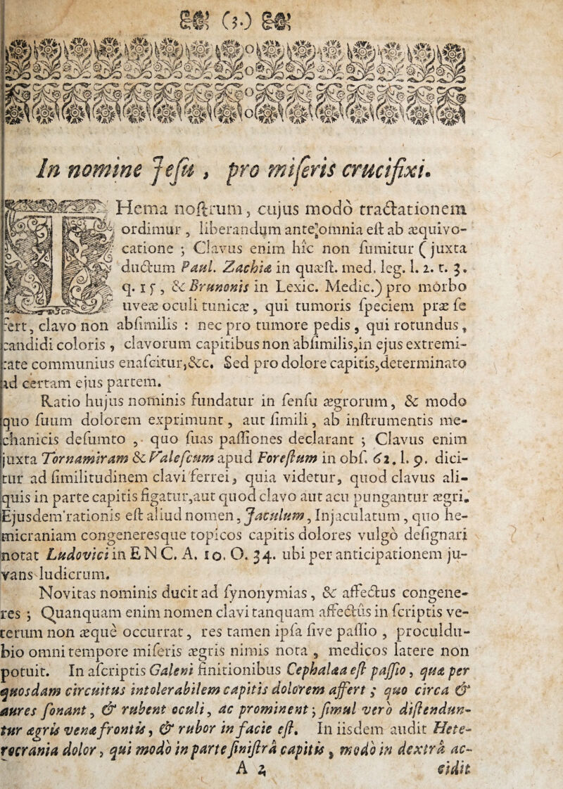 II c?o S!>S S’«‘'2 w ' w '‘ X (^p f^p df “ In nomtne Jefi , pro mitris crucifixi.  ’» Hema noltiUm5 -cujus modo tractationem ordimur , iiberandiim antejomnia ett ab a^qiiivo- catione ; Clavus enim hic non fumitur (juxca diibtam Paul. ZachU in qua:ft, med, leg. 1. 2. t. J. q. X f 5 & Brmoms in Lexic. Medie.) pro morbo uvere oculi timicx 5 qui tumoris fpeciem pra: fe ?ert, clavo non abfimilis : nec pro tumore pedis , qui rotundus, :andidi coloris , clavorum capitibus non abiimilisdn ejus extremi- rate communius enafeiturj&c. Sed pro dolore capitis^determinato id certam ejus partem. Ratio hujus noriiinis fundatur in fenfu aegrorum, & modo quo fimm dolorem exprimunt, aut iimili, ab inftrumentis me¬ chanicis defumto 5 quo fuas paffiones declarant *, Clavus enim juxta Tornmmram & Falefcum apud Foreftnm in obf (^2. L 9. dici¬ tur ad hmilitudinem clavi'ferrei^ quia videtur, quod clavus ali¬ quis in parte capitis figatur,aut quod clavo aut acu pungantur tegri. EjusdenVrationis eft aliud nomen, Jaculum, Injaculatum, quo he¬ micraniam congeneresqiie topicos capitis dolores vulgo defignari notat Ludovici in E N C. A. i o. O. 34. ubi per anticipationem ju¬ vans ludicrum. Novitas nominis ducit ad fynonymias, & affedrus congene¬ res j Quanquam enim nomen clavi tanqiiam affectus in feriptis ve¬ terum non aeque occurrat, res tamen ipfa five pallio , proculdu- bio omni tempore miferis aegris nimis nota , medicos latere non potuit. In aferiptis Galeni finitionibus Cephalaa ejl pajfto, cjUdt per t^uosdam circuitus intolerabilem capitis dolorem affert / a.mo circa & aures fonant ^ & rubent oculi ^ ac prominent \ Jtmul vero difiendun- tur agris vena frontis & rubor in facie eff In iisdem audit Hete-- rocrania dolor, qui modo in parte finiftra papitis ^ modo in dextra A ^ cidh