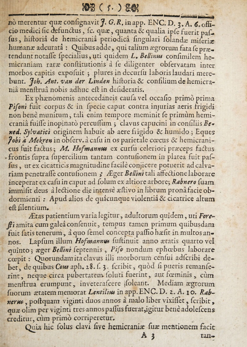 SOS ( f- ) no merentur qu^ confignavit G, X.inapp. ENC D. 3. A. offi¬ cio medici fic defundas, fc. quic, quanta & qualia ipfe fuerit paf- fus 5 hiftoria de hemicrania periodica fingulari foland^ miferisc humanae adcurata : Quibus adde, qui talium aegrorum fata fe prxm tenciunt notalTe fpecialius, uti qiiidcm L» confimilem he¬ micraniam rarae conftitutionis a fe diligenter obfervatam inter morbos capitis expofuit ^ plures in decurfu laboris laudari mere¬ bunt. Joh. Ant. van der Linden hiftoria & confilium de hemicra¬ nia menftrua nobis adhuc eft in deftderatis. Ex pharnomenis antecedaiieis caufa vel occafio primo prima Ptfoni fuit corpus & in fpecie caput contra injurias aeris frigidi non bene munitum, tali enim tempore meminit fe primum hemi¬ crania fuifte inopinato percuflum 5 clavus capucini in confiliis ned. Sylvatici originem habuit ab aere frigido & humido ; Eques fohi d Mekren in obierv» a cafu in os parietale coeciis & hemicrani¬ cus fuit fadus I M. Hofmmnm ex curfu celeriori pr^ceps fadlus -frontis fupra fupercilium tantam contufionem in platea fuit paf- fus 5 ut ex cicatricis magnitudine facile conjicere potuerit ad calva¬ riam peneo-afte contulionem ; iEger-5^//w tali affedione laborare inceperat ex cafu in caput ad folum ex altiore arbore;. Rabnero fiiam immifit deus aledione die intense ^ftivo in librum pronafacie ob¬ dormienti ; Apud alios de quacunque violentia & cicatrice altum eft filentium* iEras patientium yaria legitur 5 adultorum quidem, uri Fore-- amita cum galea confenuit 5 tempus tamen primum quibusdam fuit fatis tenerum ^ a quo femel concepta paffio h^fit in multos an» nos. Lapftim illum Hofmmnm fiiftinuit anno aetatis quarto vel quinto; asger feprcniiis ^ Fifo nondum ephcrbus laborare coepit : Qliorundamita clavus illi morborum cenfui adlcribi de¬ bet > de quibus O^aph* 18. f fcribir, quod fi pueris remanfe- rint , neque circa pubertatenv foluti fuerint 5. aut foeminis , cum menftrua erumpunt , inveterafcere jfoleant. Mediam agrorum fiiorimi ietacemnieraorac in app.ENC.D. a. A. 10. Rab^ mrm, poftquani vigimi duos annos a malo liber vixifTet, fcribir, €iux olim per viginti tres annos palTus fuerat,igitur beneadolefcens creditur, cum primo corriperetur. Quia hic folus clavi five hemicraniae fuae mentionem facit A j ran»^