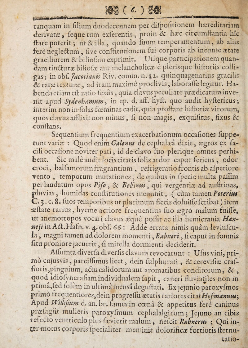 canquam in filium duodecenncm per difpofitionem liv^reditariam derivatae ^ feque tum ^xfereiitis , proin & iiarc circtimftantia hic ftare poterit; ut & illa, quando fuam temperamentum, ab aliis fere negledum , five conftitutionem fui corporis ab ineimre ^tate graciliorem & biiiofam exprimit. Utique participationem qiian- dam tindur^ biliofa: aut melancholicae e pierisqiie hilloriis colli- gasj inobf.f^mi^^^i*Riv. comiii. 11.12. quinquagenarius gracilis & rara: texturae ^ ad iram maxime proclivis, laborafle legitur. Ha¬ benda etiam ell ratio fexits, quia clavus peculiare prazdicatum inve¬ nit apud Sjdep^hammn ^ in ep. d. afF. hylh quo audit hyftericus; interim non ipx folas foeminas cadit,quia proftant hiftori^ virorum, quos clavus afflixit non minus fi iion magis, exquifitus, fixus & conflans. Sequentium frequentium exacerbationum occafiones fiippe® riintvari^ : QLiod enimde cephalaea dixit, segros ex fa¬ cili occafioiie novirer pati, id de clavo fuo plerique omnes perliR bent. Sic male audit locis citatis folis ardor caput feriens , odor croci, balfamorum fragrantium , refrigeratio frontis ab afperiorc Tento , temporum mutationes, de quibus in fpecie multa paffim per laudatum opus Pifo ^ & B^Umm ^ qui vergentire ad auftrinas, pluvias 5 hiimidas conftitiitiones meminit, ( cum tamen Poterim C. 3. c. 8. fuos temporibus iitplMrimum ficcis doluilTe fcribat) item ^ftate rarius, hyeme acriore frequentius fuo aegro malum fuifle, ift anemotropos vocari clavus ^qiie poilit ac illa hemicrania Han- mji in Adt.Hafn. v.4. obf, 66: Adde errata nimis quam leviufcii- la, magni tamen ad dolorem momenti, Rabneri, fi caput in fbmnis fitu proniore jacuerit, fi mitella dormienti deciderit. Affiimta diverfa diverfis clavum revocarunt : Ufus vini, prR rnb cujusvis, parciffimuslicet, dein fulphurad , & cerevifiae craf- fioris,pinguium, aclii calidorum aut aromatibus conditoium , & , quod^idiofyiicrafiamindividualemfapit, cancri fluviatiles non in prima,fed folum in ultima mensa deguftatio Ex jejunio paroxyfmos primo freqiientiores,dein progrefTu letatis rariores citatHofmamH6y Apud WillijtHm d. an. br. fames in caena & appetitus fere caninus praefagiit mulieris paroxyfmum cephalalgicum; Jejuno an cibis refe(5to ventriculo plus fcvierit malum ^ neioit Rabnerm ^ Quiin- tj:r motus corporis fpccialiter meminit doiorificae fortioris fternu- tatio-
