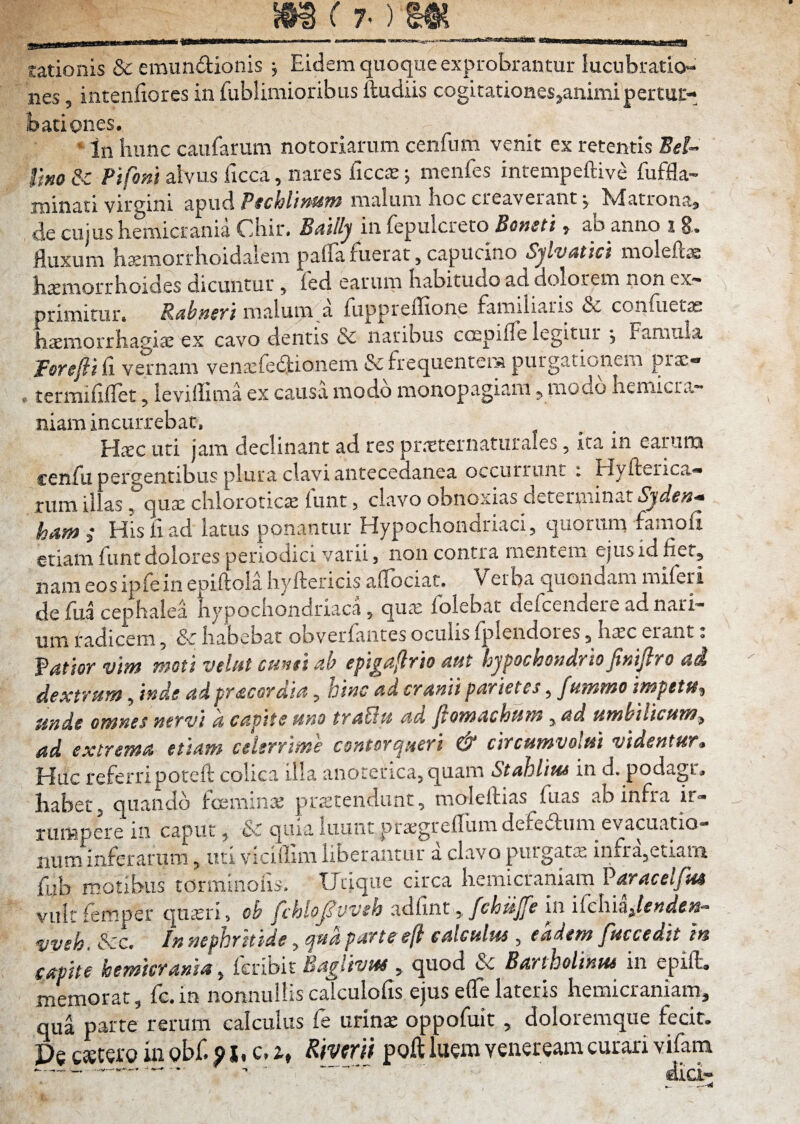 S9S f 7-) 6ei_ rationis & emundionis j Eidem quoque exprobrantur lucubratio¬ nes , intenfiores in fublimioribus ftudiis cogitationes^animipertuc- badones. ‘ In hunc caufarum notoriarum cenfum venit ex retentis Bei~ ' tim & Pifom alvus ficca, nares ficc^; menfes intempeftive fuffla- minati virgini ^^nAPschlimm malum hoc creaverant •, Matrona, de cujus hemicrania Chir. Bailly in fepulcreto Boneti, ab anno % 8,. fluxum h^morrhoidaiem pafla fuerat, capucino SjlvMici molefts h^morrhoides dicuntur, fed earum habitudo ad dolorem non ex¬ primitur» P^hyisYi malum a fuppieflione familiaris & confuetas haemorrhagia ex cavo dentis & naribus cospifle legitur , Famula lorefii fi vernam venaefedionem & frequentem purgationem prx- »termififlet, leviflima ex causa modo monopagiaiu, modo hemicra¬ niam incurrebat, Hiec uti jam declinant ad res pr.-tternaturales, ita in earum jenfu pergentibus plura clavi antecedanea occurrunt i Hyfterica— rumil. as , quae chlorotic»£ (unt 5 clavo obnoxias deteriiiinati^'dtf7J'« hami His fi ad latus ponantur Hypochondriaci, quorum faraofi etiam fiint dolores periodici varii, non contra mentem ejusid fiet, nam eos ipfe in epiftola hyftericis afibciat. Verba quondam miferi de fiaa cephalea hypochondriaca, quae folebat defcendere ad nari¬ um radicem, & habebat obverfiintes oculis Ijplendores, hiec erant» p4fior vm moti velut canti ab epigaflrio aut hypochondrio finifiro ai dextrum, inde ad pr acor dia, hinc ad cranii parietes, fummo impetu^ unde omnes nervi a capite ano traBu ad ftomachum , ad umbilicum^ ad excrema etiam celerrime contorqueri & circumvolat videntur. Huc referripoteft colica illa anorei'ica,quam Stablius in d. podagr, habet, quando irceminx praetendunt, molefluas fiias ab infra ir¬ rumpere m caput, &c quia luunt praegreflumdefeitum evacuatio¬ num inferarum, uri vicillim liberantur a clavo purgatx infra,etiam fub motibus torminofis. Urique circa hemicraniam Varacelfua vulr lemper quaeri, cb fchlojSvveh :idCint y fchujfe in iCchiSilendea- vveh. &c. In nephritide, qua parte eft calculus, eadem fuccedit in capite hemicrania, feribir Baglivus , quod & Bartholinus in epill. memorat, fc.in nonnulliscalculofis ejus efle lateris hemicraniam, qua parte rerum calculus fe urins oppofuit, doloremque fecit. Pe csetero in gbf. 91 • c. 2., Riverii poft luem veneream curari vifam • w, ..w—e«—^