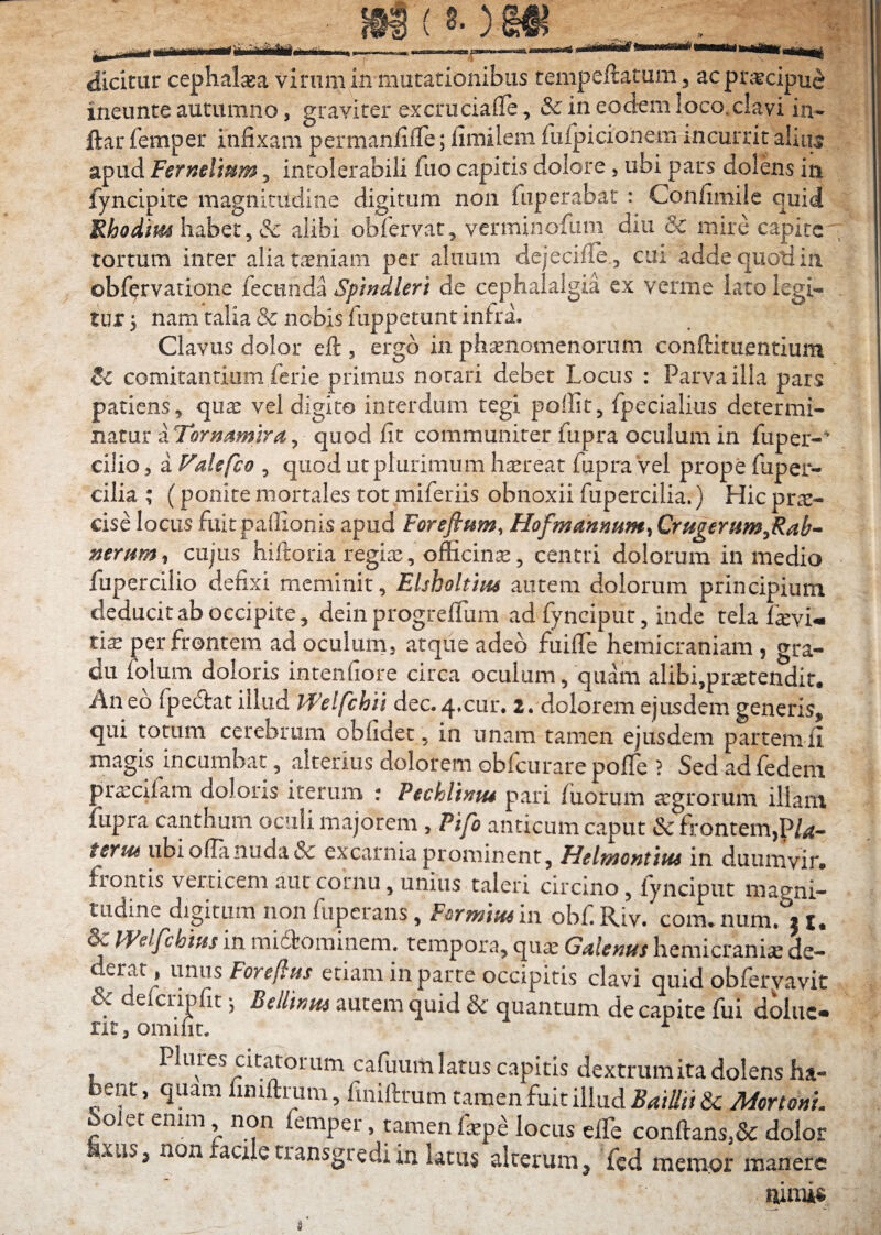 __ j§g ( 8- ) Sflj , ■__ ■ dicitur ceplial^a virum in mutationibus tempeftatum, ac praecipue ineunte autumno, graviter excruciafle, & in eodem loco, clavi in- ftar femper infixam permanfifie; fimilem fulpicionem incurrit alitu apud Ferndium, intolerabili fuo capitis dolore, ubi pars dolens in fyncipite magnitudine digitum non fiiperabat : Confimile quid Rhodim hobex ^ alibi obfervat, verminofum diu dc mire capite , tortum inter alia taeniam per alnum dejecifie., cui adde quoti in obfervarione fccnnda Spindleri de cephalalgia ex verme lato legi¬ tur 3 nam talia & nobis fuppetunt intra. Clavus dolor eft , ergo in phaenomenorum conftituentium comitantium ferie primus notari debet Locus : Parva illa pars patiens, quas vel digito interdum tegi poffit, fpecialius determi¬ natur dTornamira^ quod fit communiter fupra oculum in fuper- cilio, a FaUfeo , quod ut plurimum h^reat fupra Vel prope fuper- cilia ; (ponite mortales tot miferiis obnoxii fupercilia.) Hic prae¬ cise locus fiiitpaffionis apud Forefium, Hofmanmm^ Crugernm^Rab- cujas hiftoria regias, oflScin^, centd dolorum in medio fuperciiio defixi meminit, Elsholtim autem dolorum principium deducit ab occipite, dein progreflum ad fynciput, inde tela f^vU t\x per frontem ad oculum, atque adeo fuifie hemicraniam , gra¬ du folum doloris intenfiore circa oculum, quam alibi,prastendir* Aneo fpe(5]:at illud Welfchii dec.4.cur. 2. dolorem ejusdem generis, qui totum cerebrum obfidet, in unam tamen ejusdem partem fi magis incumbat, alterius dolorem obfcurare pofie ? Sed ad fedem pr^cifam doloris iterum : Pechlhm pari fuorum agrorum illam lupra canthum oculi majorem , Pifo anticum caput & frontem,P/^- tcfH6 ubi ofianuda & excarnia prominent, Helwontipu in duumvir, frontis verticem aut cornu, unius taleri circino, lynciput magni¬ tudine digitum non fuperans, Farmin^ ii\ obf. Riv. com. nurn. j t. & mifcbws in miffeominem. tempora, quas Galenus hemicrania de¬ derat, unus Foreftus etiam in parte occipitis clavi quid obfervavit & defcnpfit 3 Bdlintu autem quid & quantum de capite fui doiuc- rit,omifit. ^ Plures citatorum cafuum latus capitis dextrumita dolens ha¬ bent , quam finiftrum, finillrum tamen fuit illud BaiUii & MortonL Solet enim, non femper, tamen faspe locus efie conftans,&: dolor xus, non transgredi in latus alterum^ fcd mempr manere nimis I