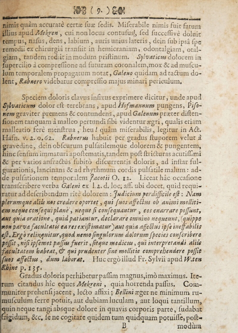 nimis quam accurat<^ certae lux fedis. Miferabile nimis fuit farurn illius apud e^ cui non locus contufusj^ fed fucceffivc doluic tcmpunafus, dens, labium , auris unius lateris, dein fub ipsa fpc remedii cx chirurgia tranhit in hemicraniam, odonralgiam, otal¬ giam 5 tandem red;it in modum priftinum. Sjlvatkm dolorem in fuperciiio a comprellione ad futuram coronalem,mox &c admufcu- Ium temporalem propagatam Galeno quidam ad taclum do¬ lent, Rabntro videbatur compreffio majus minari periculum, Speciem doloris clavus infixus exprimere dicitur, unde apud Sjlvattcum dolor efc terebrans, zpxid Hofmannum pungens, Pi/i- mm graviter premens & contundens, apud Galemm praeter diften- fionem tanquam a malleo pertundi fibi videntur tegri, qualis etiam maileado fere menftrua , heu / quam miferabilis, legitur in A6t. Hafn. V. z. o.(5z. Rabnerm habuit per gradus ftuporem velut a gravedine, deinobfcurum pulfatilemqiie dolorem & pungentem, hinc fenfum immaturi apoftematis,tandem pofl: ftricluras acutifiimi & per varios anfractus fubito difcurrenris doloris , ad inltar ful¬ gurationis, lancinans & ad rhythmum cordis pulfatile malum: ad¬ de pulfarionem temporalem facotii O, ii. Liceat hac occafione transferibere verba Galem cx l.z. d. loc; aff. ubi docet, quid requi¬ ratur ad deferibendum rite dolorem : ^ndlcmm psrdtjficile eji : Nam plerumqHe altk ms credere oportet, qtii Jhos affe^m ob animi molliti^ em neque ccnfequiplane y neque fi confequantur ^ eos enarrare pojfunt, aut quia oratione, quid patiantur^ declarare omnino nequeunt^ (quippe r.on parvafacultatis ea res exijtimatur^aut quia afieSius ipfs tnefabilis Erg o relinquitur^quod nemo fingulorum dolorum fpecies conferibere pcjfit 3 niji ipfemet pajfus fuerit, fitque mediau, qui interpretandi altie facultatem habeat^ & qui prudenter fine mollitie comprehendere poffie fuos affeBus ^ dum laborata Huc ergo illud Fr. Sylvii apud Rhine p, l J f. Gradus doloris perhibetur paflim magnus,imb maximus. Ite¬ rum citandus hic ^epaes Mekreni ^ quia horrenda palTus, Com¬ muniter prehenfi jacent, ledto affixi; Bellini xgts: nt minimum ru- mufculum ferre potuit, aut dubiam luculam, aut loqui tantillum, quin neque tangi absque dolore in quavis corporis parte, fudabat frigidum, fe ne cogitare quidem tum quidquam potuiffc,pofl:^ B , modum