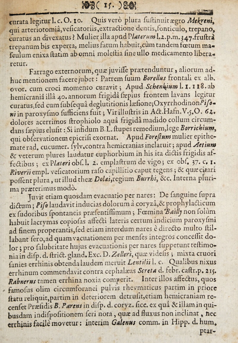 !9IC if- iflii curata legitur 1. c. O. lo. Quis vero plura fuftinuit $gro Adekrem^ qui arteriotoiTiia,veficatoriis,extra€i;ione dentis,fonticulo, trepano, curatus an divexatus ? Mulier illa apud ^laterum La.p.m. J47.fruftri trepanum bis experta, melius fatum habuit,cum tandem foetum ma« feuium enixa ftatira ab omni molelHa fine ullo medicamento libera¬ retur. Farrago externorum, qua: juvifie prtetenduntur, aliorum ad¬ huc mentionem facere jubet: Patrem fuum frontali ex aib. ovor, cum croci momento curavit j Apud Schenl^mm 1.1.1 l8.ab hemicrania illa 40. annorum frigida f&pius frontem lavans legitur curatus/ed cum fubfequa deglutitionis kfione;Oxyrrhodinonfi/i- »/ in paroxyfmo fufficiens fuit j Virilinftris in A6t.Hafn.V.5.0. 62,, dolores acerrimos ftrophiolo aqua frigida madido collum ciicum- dans ftepius elufit: Si infidum B, L. ftupes remedium,lege Bonichium, qui obiervationem epicrifi exornat. Apud Foreftum mulier epithe¬ mate rad, cucumer. fylv.contra hemicranias inclaruit 5 apud & veterum nlures laudatur euphorbium in his ita ditiis frigidts af- fedibus ; ex obf. 1. a. emplaftrumde vigo; ex obf, 37, c, i. empl. velicatorium ralo captliiCio caput tegens 3 ce qucecrtarr poiTent plura, ut illud thex Dc/rf/,regium Bftrrhi, &c. Interna pluri¬ ma proterimus modo. Juvit etiam quosdam evacuatio per nares; De fanguine fupra ditium j Pijo laudavit inducias dolorum a coryza,Se propnyladlicum ex fudoribus fpontaneis praefentiffimum j Fcemina‘S4i/^ non foluni habuit lacrymas copiofas afFefti lateris certum indicium paroxyfmi ad finem properantis,fed etiam interdum nares e diredo multo ftil- labant fero,ad quam vacuationem per menfes integros concelTit do¬ lor 5 pro falubritate hujus evacuationis per nares fiippetuntteftimo— niaindifp.d.ftria:.gland.Exc.D.2e//m,qiuE videfis j mixta cruori fanies errhinis obtenda laudem meruit L,s>ittlt! L c. Quaiibus nixus errhinum commendavit contra cephalaeas Scfct^ q. febi.caftr.p. 2ij. Rabnerus tamen errhina noxia comperit. Inter illos affedtus, quos famofus olim circumforanei pulvis rhevmaticus partim in priore Ihtu reliqult,partim in deteriorem detrufit,etiam hemicraniam re- cenfet Profidis B. Partus in difp. d. coryz. ficc. ex qua Sc illam in qui¬ busdam indifpofirionem feri nota, quo ad fluxus non inclinat, nec errhinis facile movetur: interira GaUnns comm. in Hipp. d. hum* ptar-