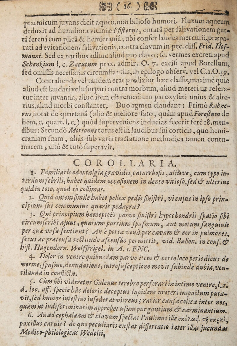 B () ,111 •^irt^fiifnfirtuf* iiiBU—nfnanftii iiiiMikimmtm pttotiieuin juvans dicit aqueOjnon biliofo humori. Fluxum aqueut|t deduxit ad humiliora vicinias curata per falivationem guu ts ferena cum plica & hemicrania; ubi confer laudes mercurii,prxpa- rati ad evitationem falivationis,contra clavum in pec. diff mami. Sed ex naribus adhuc aliud pro clavo; fc. vcnnes excreti apud Schenkt^m hc. Z^cutum prax, admir. O. 7. exciii apud Borellunij fed omillis necelTariis circiimfl:antiis,in epilogo obferv, vel C.1.O.3P* Contrahenda vel tandem erat prolixior hxc claffis,maxime quia aliud eft laudari vel ufurpari contra morbum, aliud mereri ur refera¬ tur inter juvantia, aliud item eft remedium paroxyfmi unius & alte¬ rius,aliud morbi conftanter* Duo agmen claudant: Primo Rabne-^ rm notat de quartana (^alio 8c meliore fato, quam apud de iiem, c. quart, hc*} quod fuperveniens inducias fecerit fere i8,mexi- £bus: Secundo A^ort€m4s totus eft in laudibus fui corticis, quo hemi¬ craniam fiiam , alias fiib varia rracfatione methodica tamen contu* macem ^ cito & tutofiiperavir. ISacss&saxKeasi ^COROLLARIA, I, Fdnitlmrm odmtalgtagravid}s.^catarrhoJis, aliuve, cum typo /V- indam fehrlU^ habet quidem occajio^em in dente vitiofo^fed & ulterius quid in toto^ cjuad eo colUmat. 1, Qu-idamemfmilebdhet polkx pedis JimJlri ^vi cujus in ipfo prin^ cipium fui communius qu^rit podagra ? ^ 3* Qui principmmhdmcptoes parvo jtnifri hypochondrii /patio fhi circumfer ibi ajunt, quarum^ partiam fpafmum, aut motum fanguinis per qUit vafa fentlunt ? yln c porta vend.f er cavam & cor in pulmones^ fecus dc prat enfa reUitudo afcenfus per mittit^ vid, BalloUt» in conf ^ hifi. Hagendorn. mlffmgeh in A. /, ENC. 4. Dolor in ventre quibusdam parvo item. & certo loco periodicus de ^ermeyfpafmo^dermdatwnCy introji/ceptione movit fuhinde dubia^ven-» f ilanda in confliPlu, f. Cum fhi videretur Galenus terebro perforari in intimo ventre si, loc, af, fpecie hac doloris deceptus lapidem ureteri impaPlum puta^ vtt/ed humor intefino infoderat vitreus ; rarkr caufa cohea inter ms^ quam ut tndifcrmmatrm approbjt ufsm purgantium & carminantium. 6. An ai ccphaUam & clavum fnoBat PauUms ille ri? crz.