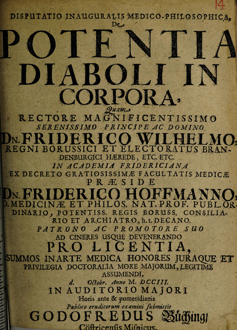 DI SP UT ATIO INAUGURABIS ;MEDie O-PHILO S Of HIC % Dc*» R E C TO R E MA GN IFIC E N TIS SIM O SER ENISSIMO PR IN CIPEAC DO MINO - REGNI BORUSSICI ET ELECTORATUS BRAN- DENBURGICI HBREDE, ETC. ETC. IN ACADEMIA FRIDERICIANA EX DECRETO GRATIOSISSIMAE FACULTATIS MEDICtE ' E R M S I D E n FRIDERICO HOFFMANN0 .MEDIGIN^E ET P H I L O S,. NAT. PROF. PUBL.OR- DINARIO, POTENTISS. REGIS BORUSS. CONSILIA¬ RIO ET ARCHIATRO,h.t.DECANO. PATRO N 0 A C ' P R 0 M 0 T O R E S ll 0 AD CINERES USQUE DEVENERANDO PRO LICENTIA, -UMMOS IN ARTE MEDICA HONORES JURAQUE ET PRIVILEGIA POCTORALIA, MORE MAJORUM,, LEGITIME 'f ' : ' assumendi, d. Oftobr. Armo M. DCCIIL IN AUDITORIO MAJORI Horis ante Sc pomeridianis Publico eruditorum examini fubmittit GODGFREDUS ®pt.)/ Coftrirenfis Mifnieiis.