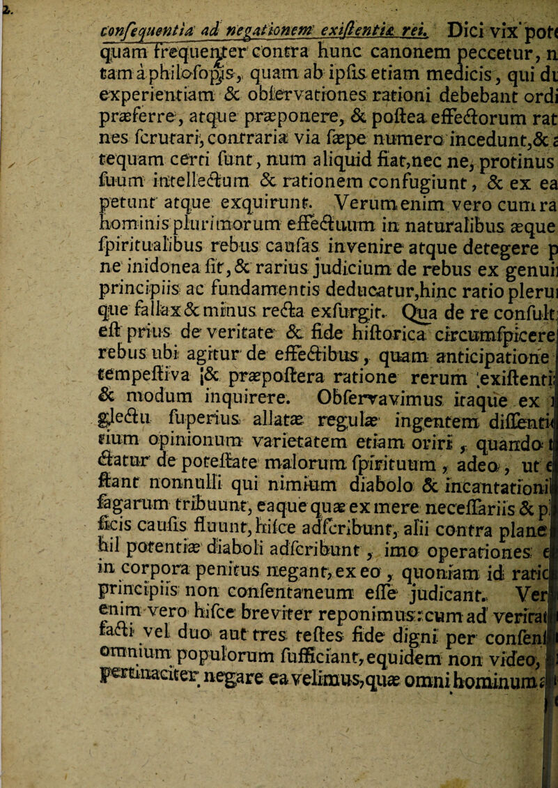 tonfecfuentia ad negationem exidentia rei. Dici vix' pof< quam fretjuer^ercontra hunc cano nem peccetur, n tam a philofop^is, quam ab ipfis etiam medicis , qui di experientiam & obiervationes rationi debebant ordi proferre, atque praeponere, & pafiea effe&orum rat nes ferurari, contraria via faepe numero incedunt,& i tequam cerri fant, num aliquid fiat,nec ne, protinus fuum intelleilum & rationem confugiunt, & ex ea petunt atque exquirunt. Verum enim vero cumra fiominis plurimorum efFe&uum in naturalibus aeque fpiritualibus rebus canfas invenire atque detegere p ne inidonea lir,& rarius judicium de rebus ex genuii principiis ac fundamentis deducatur,hinc ratio plerui que fallax & minus re&a exfurgir. Qia de re confuk ell prius de veritate Sc fide hiftorica circumfpicere rebus ubi agitur de effe&ibus, quam anticipatione tempelliva J&. pratpofiera ratione rerum .exiftenti & modum inquirere. Obferravimus itaque ex ■: gleiflu fuperius allatae regulae' ingentem diffentw tium opinionum varietatem etiam oriri , quando » (fiatar de porefiate maiorum fpirituum * adeo, ut el ftanr nonnulli qui nimium diabolo & incantationil fagarum tribuunt, eaque quaeex mere necefiariis & pl ficis caulis fluunt, hi Ice adferibunt, alii contra plane i hil potenti® diaboli adferibunt, imo operationes e| in corpora penitus negant, ex eo , quoniam id ratici principiis non confentaneum efle judicant.. Ver.1 fimvero hifce breviter reponimustcum ad verirat^i facli' vel duo aut tres teftes fide digni per confcnlfii ommum populorum fufficianr, equidem non video, §) Fettinaciter negare ea velimus,quat omni hominumsi.