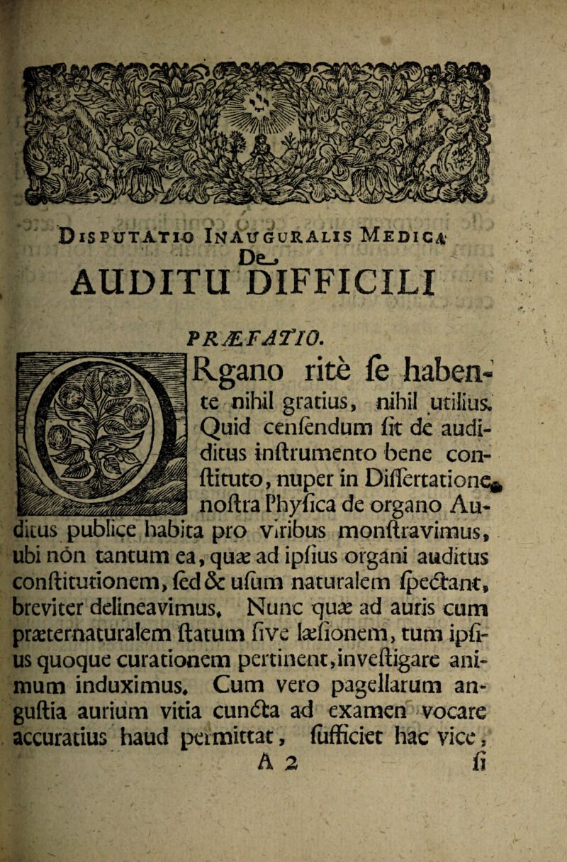 De_, AUDITU DIFFICILI prmfjtio. ^Sano Xlt^ haben- te nihil gratius, nihil utilius. I W. Quid cenftndum fit de audi- K/Jrf ditus inftrumento bene con- ftituto, nuper in Diflertatione* noftra Phyfica de organo Au¬ ditus publice habita pro viribus monltravimus, ubi non tantum ea, qu* ad iplius organi auditus conftitutionem,led&ulum naturalem Ipedtant, breviter delineavimus. Nunc qu« ad auris cum pmernaturalem ftatum fi ve teiionem, tum ipfi- us quoque curationem pertinent, in veftigare ani¬ mum induximus. Cum vero pagellarum an- guftia aurium vitia cun<5ta ad examen vocare accuratius haud permittat, lufficiet hac vice,