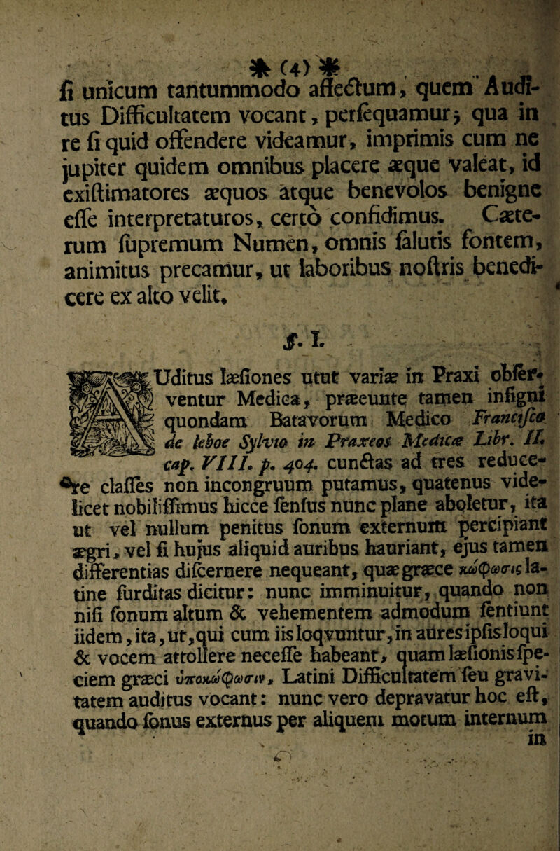 fi unicum tantummodo afleftum, quem Audi¬ tus Difficultatem vocant, perfequamur* qua in re fi quid offendere videamur, imprimis cum ne jupiter quidem omnibus placere aeque Valeat, id exiftimatores sequos atque benevolos benigne eflfe interpretaturos, certo confidimus. Cete¬ rum fupremum Numen, omnis falutis fontem, animitus precamur, ut laboribus noftris benedi¬ cere ex alto velit, ' | ,• ■ ••-J i £■ i* ' ■ -' ■ ■ ■ Uditus Iaefiones utut variae in Praxi obfer* ventur Medica, praeeunte tamen infigni quondam Batavorum Medico Franctfca de leboe Sylvto m Praxeos Medica Libr. II. w»/. VIII. p. 404. cunffas ad tres reduce¬ nte clafles non incongruum putamus, quatenus vide¬ licet nobiliffimus hicce fenfus nunc plane aboletur, ita ut vel nullum penitus fonum externum percipiant ^gri, vel fi hujus aliquid auribus hauriant, ejus tamen differentias dilcernere nequeant, quae graece xdxpairu la- tine furditas dicitur: nunc imminuitur, quando non nifi fonum altum & vehementem admodum fentiunt fidem, ita, ut,qui cum iis loqvuntur,in atires ipfisloqui & vocem attollere neceffe habeant, quam laefionis fpe- ciem grseci vvo)ue(Qw<rtv, Latini Difficultatem feu gravi¬ tatem auditus vocant: nunc vero depravatur hoc eft, quando fonus externus per aliquem motum internum