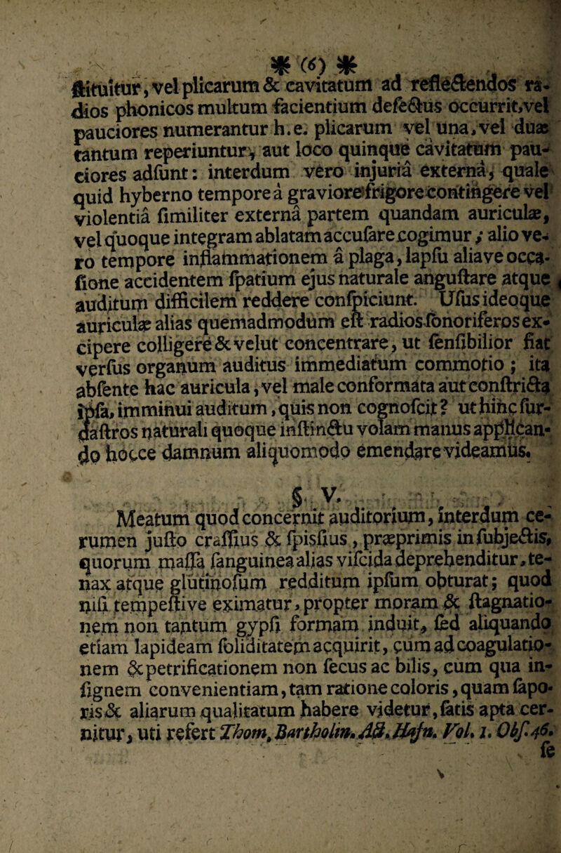 >v SfS (6) % ftituitur, vel plicarum & cavitatum ad refleflendos ra¬ dios phonicos multum facientium defe&us occurrit,vel pauciores numerantur h.e. plicarum vel una, vel duas cantum reperiuntur , aut loco quinque cavitatum pau¬ ciores adfunt: interdum vero injuria externa, quale quid hyberno temporea graviorefrigore contingere vel violentia fimiliter externa partem quandam auriculae, vel quoque integram ablatam accufare cogimur y alio ve¬ ro tempore inflammationem a plaga, lapfu aliaveocca¬ tione accidentem fpatium ejus naturale anguftare atque < auditum difficilem reddere conlbieiunt. Ufus ideoque auriculas alias quemadmodum eft radios fonoriferos ex¬ cipere colligere &velut coneentrare, ut fenfibilior fiat verfus organum auditus immediatum commotio ; ita abfente hac auricula i vel male conformata aut conftrifta i^fa, imminui auditum /quis non cognofcit? uthincfur- flaftros naturali quoque inftin&u volam manus appflcan- do hocce damnum aliquomodo emendare videamus. § V, , 'concernit auditorium, Interdum ce¬ rumen jufto craffius & fpisflus, prasprimis infubje&is, quorum mafla fanguinea alias vifcidadeprehenditur,te¬ nax atque glutinorum redditum ipfum obturat; quod iflfl tempeftive eximatur, propter moram & ftagnatio- nem non tantum gypfi formam induit, fed aliquando etiam lapideam foliditatem acquirit, cum ad coagulatio¬ nem Scpetrificationem non fecusac bilis, cum qua in- flgnem convenientiam, tam ratione coloris, quam fepo* ris& aliarum qualitatum habere videtur,fetis apta cer¬ nitur, uti refert Thom, Bartholtn. 48. Hafn. FoL i. Obf.46.