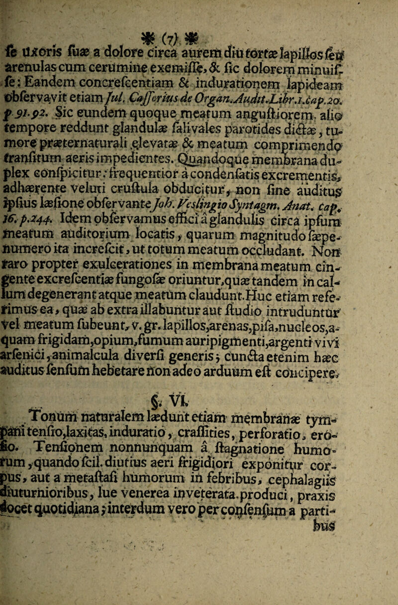 % (?) & ft vljfork fuse a dolore circa aurem diu fdrte lapillos /etf arenulas cum cerumine exemi#?, <& fic dolorem minuil (e: Eandem concrefeentiam Si indurationem lapideam Obfervavrt etiam/»/. de Organ.AnditAtbr. i.cap.20. f &.pZi Sic eundem quoque meatum anguftiorem. ali® tempore reddunt glandulae faKvales parotides di<&, tu¬ more praEternaturali qlevata? & meatum comprimendo franfitum aeris impedientes. Quandoque membrana du¬ plex eOnlpicitur.-lrequencioracondenlatiseXcrementisb adhaerente Veluri cruftula obducitur* non fine auditus ipfiiis tefione obfervante joh.VcaiingioSynUgm. Anat. Cafa ie. p.244. Idem obferVamus effici a glandulis circa ipfum meatum auditorium locatis * quarum magnitudo fiepe- numero ita increfcit, ut totum meatum occludant. Non raro propter exulcerationes in membrana meatum cin¬ gente excrefcentias fungofie oriuntur,quas tandem in cal¬ lum degenerant atque meatum claudunt.Huc etiam refe¬ rimus ea, quae ab extra filabuntur aut ludio, intruduntur' Vel meatum fubeunt, V. ^.lapilios^arenas,pifa,nue!eos,a- quam frigidam,opium,fumum auripigmenti,argenti vivi arfenici,animalcula diverfi generis■, cunlaetenim haec auditus fenfum hebetare tton adeo arduum efr concipere, $. VI. , Tonum naturalem laedunt etiam membranae tym- PM tenfio,laxitas, induratid, crafiities, perforatio, erd- fio. Tenfionem nonnunquam a lagnatione humo¬ rum rquahdofcfi. diutius aeri frigidiori exponitur cor¬ pus, aut a metafrafi humorum in febribus, cephalagus diuturnioribus, lue Venerea inveterata.produci, praxis ' ' ’ yero percp^lenfum a parti
