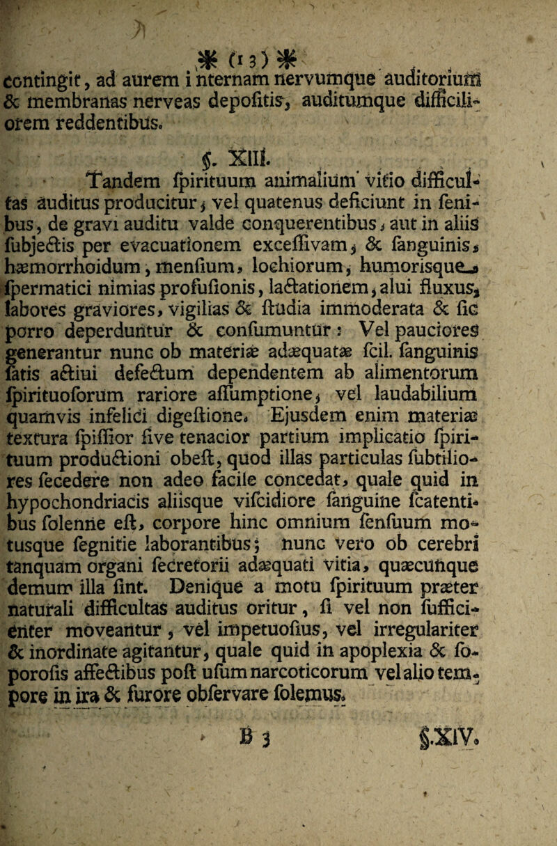 contingit, ad aurem i nternam nervumque auditorium & membranas nerveas depofitis, auditumque difficili- orem reddentibus. $. Xili. . , • Tandem fpirituum animalium’ vitio difficul¬ tas auditus producitur , vel quatenus deficiunt in feni- bus, de gravi auditu valde conquerentibus , aut in aliis fubje&is per evacuationem exceffivam, & fanguinis» haemorrhoidum, menfium, loehiorum, humorisque_* fpermatici nimias profufionis, laftationem, alui fluxus, labores graviores, vigilias & ftudia immoderata & fic porro deperduntur Sc eonfumuntur : Vel pauciores generantur nunc ob materi se adsequatae fcil. fanguinis latis aftiui defe&um dependentem ab alimentorum fpirituoforum rariore allumptione, vel laudabilium quamvis infelici digeftione. Ejusdem enim materiae textura fpiffior five tenacior partium implicatio fpiri¬ tuum produ&ioni obeft, quod illas particulas fubtilio- res fecedere non adeo facile concedat, quale quid in hypochondriacis aliisque vifcidiore fanguine fcatenti- bus folenne eft, corpore hinc omnium fenfuum mo¬ tusque fegnitie laborantibus; nunc Vero ob cerebri tanquam organi feCretorii adaequati vitia, quaecunque demum illa fint. Denique a motu fpirituum praeter naturali difficultas auditus oritur, fi vel non fuffici- enter moveantur , vel impetuofius, vel irregulariter & inordinate agitantur, quale quid in apoplexia Sc fo- porofis affe&ibus poft ufum narcoticorum vel alio tem- pore in ira Sc furore obfervare folemus.