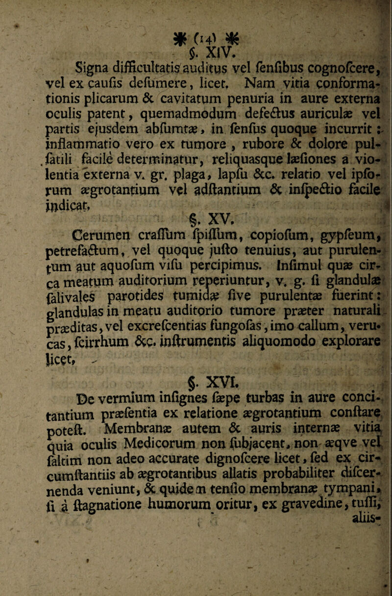 $. XIV. Signa difficultatis auditus vel fenfibus cognofcere, vel ex caulis defumere, licet. Nam vitia conforma¬ tionis plicarum & cavitatum penuria in aure externa oculis patent, quemadmodum defe&us auriculae vel partis ejusdem abfumtae > in fenfus quoque incurrit: inflammatio vero ex tumore , rubore & dolore pul- . facili facile determinatur, reliquasque laefiones a vio¬ lentia externa v. gr. plaga, lapfu &c. relatio vel ipfo- rum aegrotantium vel adftantium & infpe&io facile indicat, ' . : 41 ■ - §. XV,  Cerumen craflum fpiflum, copiofum, gypfeum, petrefa&um, vel quoque jufto tenuius, aut purulen¬ tum aut aquofum vifu percipimus. Infimul quas cir¬ ca meatum auditorium reperiuntur, v. g. fi glandula falivales parotides tumida: five purulentas fuerint: glandulas in meatu auditorio tumore praeter naturali praeditas, vel excrefcentias fungofas, imo callum, veru- cas, fcirrhum &g. inftrumentis aliquomodo explorare licet, - ■ '■'■i; §. XVI. De vermium infignes faepe turbas in aure conci¬ tantium praefentia ex relatione aegrotantium conflare poteft. Membranae autem & auris internae vitia quia oculis Medicorum non fubjacent, non asqve vel, faltim non adeo accurate dignofcere licet, fed ex cir- cumftantiis ab aegrotantibus allatis probabiliter difcer- nenda veniunt, & quidem tenfio membranae tympani, fi a ftagnatione humorum oritur, ex gravedine, tuffi, : aliis-