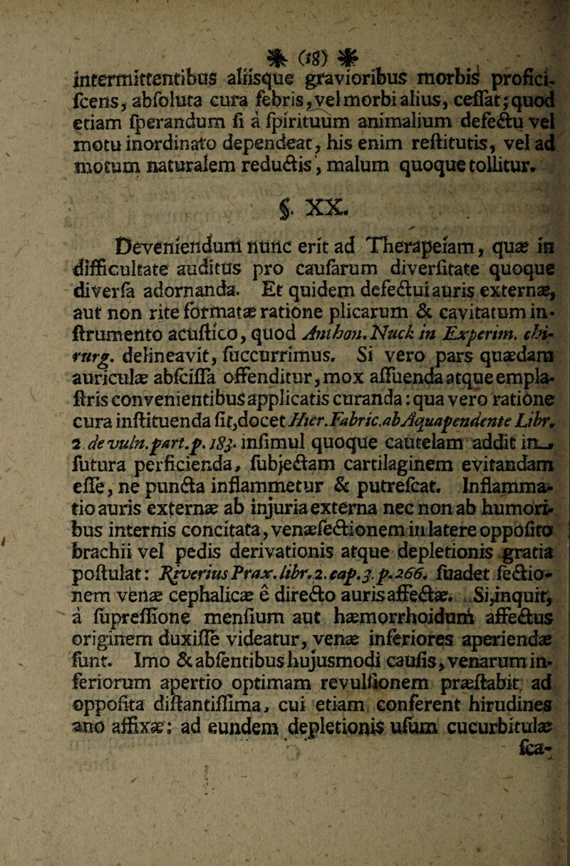 intermittentibus aliisque gravioribus morbis profici- fcetiSj abfolura cura febris, vet morbi alius, cefiatjquod etiam fperandum fi a fpirituum animalium defeftu vel motu inordinato dependeat , his enim reftitutis, vel ad motum naturalem redu&is, malum quoque tollitur. , ; • i xx. , *» yn Deveniendum nunc erit ad Therapeiam, quae in difficultate auditus pro caufarum diverfitate quoque diverfa adornanda. Et quidem defe&ui auris externae, aut non rite formatae ratione plicarum & cavitatum in* ftrumento acuftico, quod Anthon. Nack in Experim. chi- rarg. delineavit, (accurrimus. Si vero pars quaedam auriculae abfcifla offenditur,mox affuendaatqueempla- ftris convenientibus applicatis curanda ;qua vero ratione cura inffituenda fit,docet Hter.Fabric.abAquapmdente Libr. 2 de vuln.part.p. jgj- infimul quoque cautelam addit irt-» futura perficienda, fubjeftam cartilaginem evitandam effe, ne pun&a inflammetur & putrefcat. Inflamma* tio auris externae ab injuria externa nec non ab humori¬ bus internis concitata, venaefe&ionem in latere oppdfito , brachii vel pedis derivationis atque depletionis gratia poftulat: Riverius Prax. libr. 2, eap.3.p. 266. fuadet fe£tio- nem venae cephalicae e direfto auris affe&ae. Si^nquit, a fupreffione menfium aut haemorrhoidunn affe&us originem duxifle videatur, venae inferiores aperiendae funt. Imo & abientibus hujusmodi caufis, venarum in¬ feriorum apertio optimam revulfionem praeflabit. ad oppofita diftantiffima, cui etiam conferent hirudines ano affixae';- ad eundem depletionis ufum cucurbitulae: - fca-