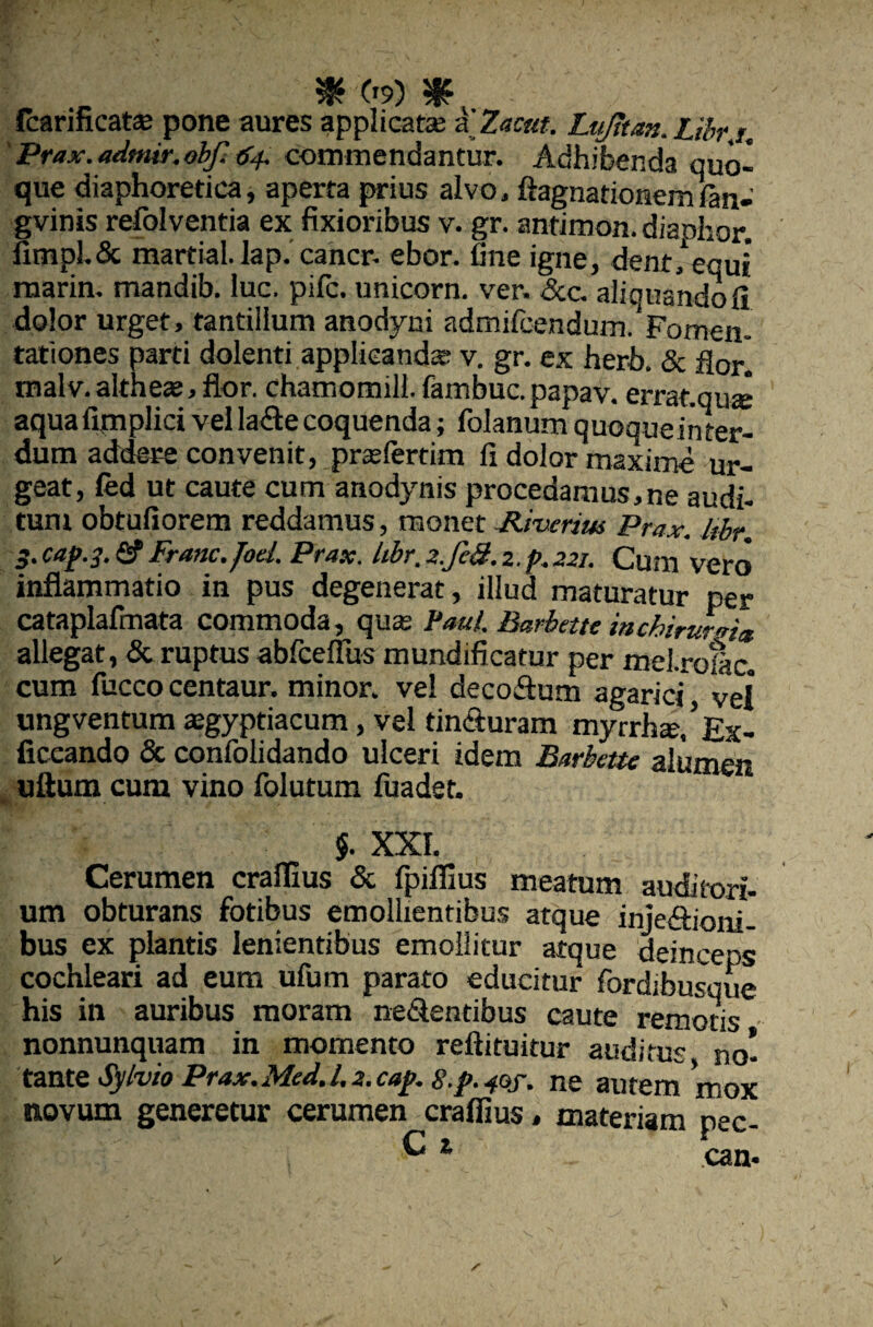 , $ c»9) : fcarincats pone aures applicat* a Zacat. Lujttan. Libr i. Prax. adtmr. obf. 64. commendantur. Adhibenda quo¬ que diaphoretica, aperta prius alvo, ftagnationemian- gvinis refolventia ex fixioribus v. gr. antimon. diaohor. fimpL& marfial. lap. cancr. ebor. fine igne, dent,1 equi marin. mandib. luc. pifc. unicorn. ver. <5tc. aliquandofi dolor urget, tantillum anodyni admircendum Fomen¬ tationes parti dolenti applieand* v. gr. ex herb. & flor] maIv.aItheas,flor. chamomill.fambuc.papav. errat.qu* aquafimplici vel lafte coquenda; folanum quoqueinter- dum addere convenit, prasfertim fi dolor maxime ur¬ geat, fed ut caute cum anodynis procedamus,ne audi- tum obtufiorem reddamus, monet Jiiwius Prax. libr. 3.cap.3. Sf Franc. Jod. Prax. libr. 2.fed. 2. p.221. Cum vero inflammatio in pus degenerat, illud maturatur per cataplafmata commoda, quas Paul. Barbette inchirurrri» allegat, & ruptus abfceffus mundificatur per mel.rofac. cum fucco centaur. minor, vel decofhim agarici vel ungventum asgyptiacum, vel tincturam myrrh*/Ex- ficcando & confolidando ulceri idem Barbctte alumen uftum cum vino folutum fuadet. $. XXI. Cerumen craflius & fpiflius meatum auditori¬ um obturans fotibus emollientibus atque inje&ioni- bus ex plantis lenientibus emollitur atque deinceps cochleari ad eum ufum parato educitur fordibusque his in auribus moram nectentibus caute remotis nonnunquam in momento reftituitur auditus no] tante Sylvio Prax.Med.l.z.caj>. s.p.-fQf. ne autem mox novum generetur cerumen craflius» materiam pec-
