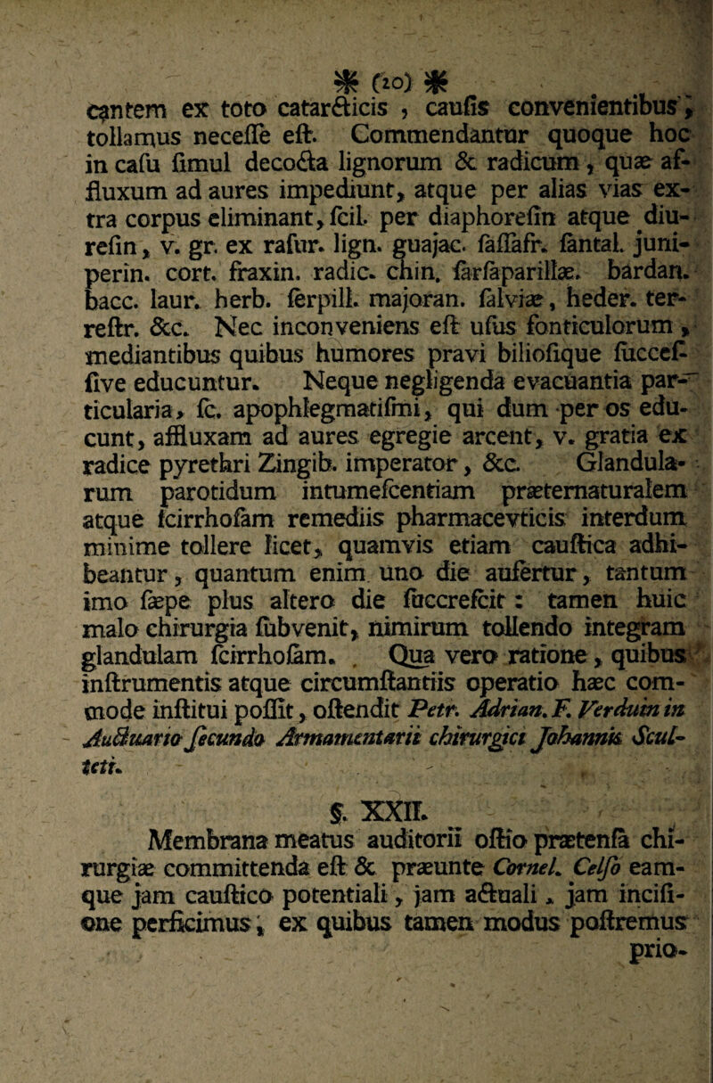 cantem ex toto catar&icis , cautis convenientibus i tollamus neceffe eft. Commendantur quoque hoc in cafu fimul deco&a lignorum & radicum , qua? af- fluxum ad aures impediunt, atque per alias vias ex¬ tra corpus eliminant, fcil. per diaphorefin atque diu- refin, v. gr. ex rafur. lign. guajac. faflafr. fantal. juni- perin. cort. fraxin. radie, chin, farfaparillae. bardan. bacc. laur. herb. ferpill. majoran. falviae, heder. ter- reftr. &c. Nec inconveniens eft ufus fonticulorum , mediantibus quibus humores pravi biliofique fucceft tive educuntur. Neque negligenda evacuantia par-' ticularia, fc. apophlegmatifmi, qui dum per os edu¬ cunt, affluxam ad aures egregie arcent, v. gratia ex radice pyrethri Zingib. imperator, Scc. Glandula* rum parotidum intumefeentiam prastematuralem atque fcirrhofam remediis pharmacevticis interdum minime tollere licet, quamvis etiam cauftica adhi¬ beantur, quantum enim uno die aufertur, tantum imo faspe plus altero die fuccrefcit: tamen huic malo chirurgia fubvenit, nimirum tollendo integram glandulam fcirrhofam. , Qua vero ratione, quibus inftrumentis atque circumflandis operatio haec com¬ mode inftitui poflit , oftendit Par. Adrian.F. Ferduinin - AuBuario fecundo Armamentarii chirurgici Jahannk SeuL~ tetu - • ’ . jL,’ ‘ - 'f i% §. XXII. Membrana meatus auditorii oftio praetenfa chi¬ rurgiae committenda eft & praeunte CorneL Celfo eam- que jam cauftico potentiali, jam aftuali . jam incili - ©ne perficimus, ex quibus tamen modus poliremus prio-