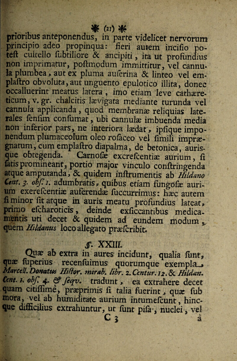 prioribus anteponendus, in parte videlicet nervorum principio adeo propinqua: fieri autem incifio po- teft cuicelio fubtiliore & ancipiti, ita ut profundius non imprimatur, poftmodum immittitur, vel cannu- Ia plumbea, aut ex pluma auferina & linteo vel em* plaftro obvoluta,aut unguento epulotico illita, donec occalluerint meatus latera , imo etiam leve cathaere- ticum, v. gr. chalcitis levigata mediante turunda vel cannula applicanda , quod membrana: reliquias late¬ rales fenfim confumat, ubi cannulae imbuenda media non inferior pars, ne interiora laedar, ipfique impo¬ nendum plumaceolum oleo rofaceo vel fimili imprae¬ gnatum, cum eroplaftro diapalma, de betonica, auris¬ que obtegenda- Carnofe excrefcentiae aurium, fi fatis promineant , portio major vinculo conftringenda atque amputanda, & quidem inftrumentis ab Hildano Cent, obf. i. adumbratis, quibus etiam fungofae auri¬ um exerefcentiae auferenda fuccurrimus: haec autem fi minor fit atque in auris meatu profundius lateat, primo efcharoticis, deinde exficcantibus medica¬ mentis uti decet & quidem ad eundem modum % quem Hildanm loco allegato prasfcribit. XXIII. Quae ab extra in aures incidunt, qualia funt, quae fuperius . recenfuimus quorumque exempla_» Marcell,Donatus Hiftor. mirab. Itbr. 2. Centur. 12. & Hildan. Cent. 1. obf. 4. Jeqv* tradunt , ea extrahere decet quam citiffime, praeprimis fi talia fuerint , quae fub mora, vel ab bumiditate aurium intumefcunt, hinc- que difficilius extrahuntur, ut funt pifa , nuclei, vel ■'' Cj a