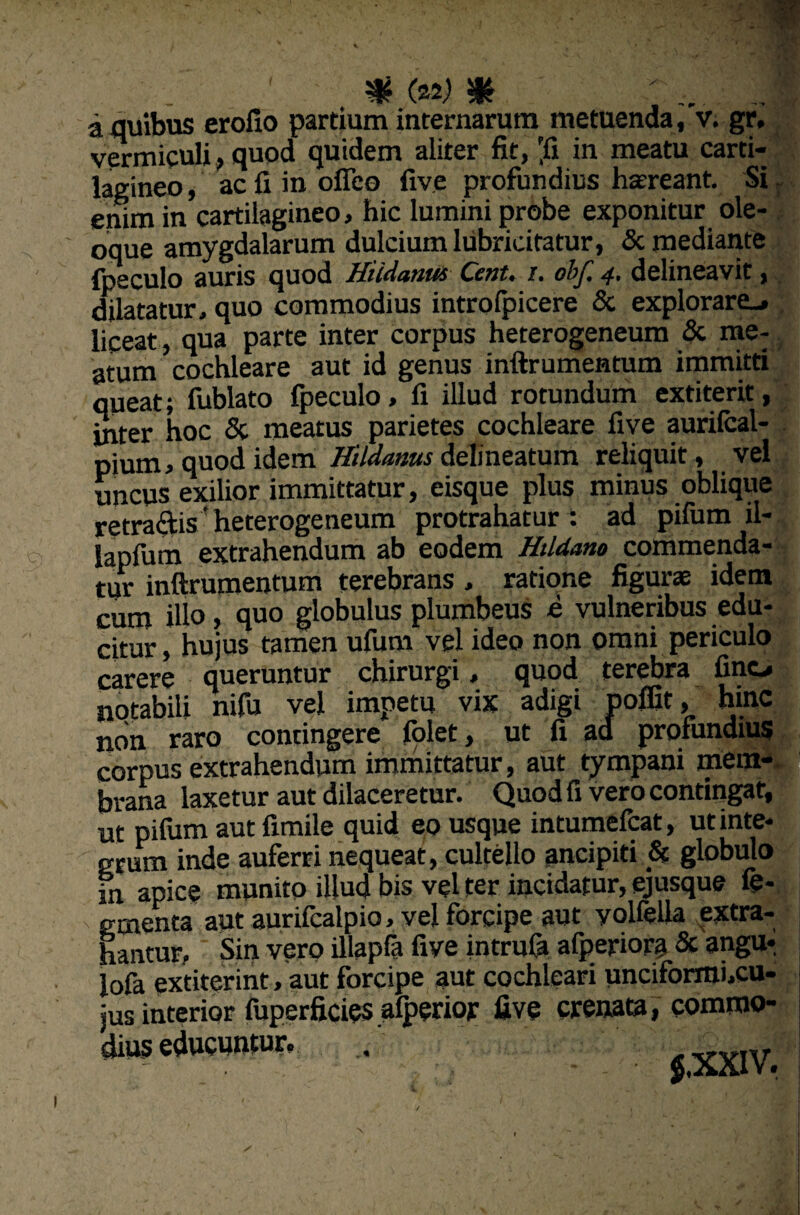 a quibus erofio partium internarum metuenda,'v. gr, vermiculi, quod quidem aliter fit, 'fi in meatu carti¬ lagineo , ac fi in ofieo five profundius haereant. Si enim in cartilagineo, hic lumini probe exponitur ole¬ oque amygdalarum dulcium lubricitatur, & mediante fpeculo auris quod Hiidanm Cent. /. obf. 4. delineavit, dilatatur, quo commodius introfpicere & explorare-, liceat, qua parte inter corpus heterogeneum & me¬ atum cochleare aut id genus inftrumentum immitti queat; fublato fpeculo, fi illud rotundum extiterit, inter hoc & meatus parietes cochleare five aurifcal- pjnm. quod idem Hildanus defineatum reliquit , vel uncus exilior immittatur, eisque plus minus oblique retrahisf heterogeneum protrahatur : ad pifum il- Sapfum extrahendum ab eodem Hddano commenda¬ tur inftrumentum terebrans , ratione figurae idem cum illo, quo globulus plumbeus e vulneribus edu¬ citur , hujus tamen ufum vel ideo non omni periculo carere queruntur chirurgi, quod terebra fine, notabili nifu vel impetu vix adigi poffit, hinc non raro contingere folet, ut fi ad profundius corpus extrahendum immittatur, aut tympani mem¬ brana laxetur aut dilaceretur. Quod fi vero contingat, ut pifum aut fimile quid eo usque intumefeat, ut inte¬ grum inde auferri nequeat, cultello ancipiti & globulo in apice munito illud bis vel ter incidatur, ej usque fe- ementa aut aurifealpio, vel forcipe aut yolfelia extra¬ hantur.. Sin vero illapfa five intrufa afperiora & angu* lofa extiterint, aut forcipe aut cochleari unciformi.cu- jus interior fuperficies.alperior five crenata, commo¬ dius educuntur. . VYIV