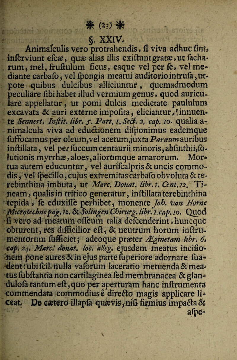 & (*3) §• XXIV. Animafculis vero protrahendis»fi viva adhuc finf, inlerviunt efca;, qua? alias illis exiftunr grata?, ut lacha- rum, mei, fruftulum ficus, eaque vel per fe, vel me¬ diante carbalb, vel fpongia meatui auditorio intrufa ,ut- pote quibus dulcibus alliciuntur, quemadmodum peculiare fibi habet illud vermium genus, quod auricu¬ lare appellatur, ut pomi dulcis medietate paululum excavata & auri externe impolita, eliciantur,! innuen¬ te Srnnert. Indit, libr. f. Pan. /. StS. 2. cap. 10. qualia a- nimalcula viva ad edu£tionem dilponimus eadefnque fuftocamus per oleum,vel acetum,juxta Parceum auribus inftillata, vel perluccumcentaurii minoris, abftnthii,fo- lutionis myrrha?,aloes,aliorumque amarorum. Mor¬ tua autem educuntur, vel aurifcalpris & uncis commo¬ dis, Vel Ipecillo, cujus extremitas carbafoobvoluta & te- rebinthina imbuta, ut Mare. Donat, libr.i. Csnt.12. Ti¬ neam , qualis in tritico generatur, inftillata terebinthina tepida , fe eduxifle perhibet, monente Joh. van Home Mscrotecbtiepag. n.fk. Solingen Chirurg. libr. 1. cap. 10. Quod fi vero ad meatum ofleum talia delcenderint.huneque obturent, res difficilior eft, & neutrum horum inftru- mentorum fufficiet; adeoque praeter Mginetam libr. 6> cap. 24. Marci donat, loc. alleg. ejusdem meatus incifio- nem pone aures & in ejus parte fuperiore adornare fua- dent:ubi Icil. nulla valorum laceratio metuenda & mea. tus lubftantia non cartilaginea led membranacea & glan* dulola tantum eft, quo per aperturam hanc inftrumenta commendata commodius e dire&o magis applicare li¬ ceat. De esetero illapla quaevis,nili firmius impacta <St afpg»