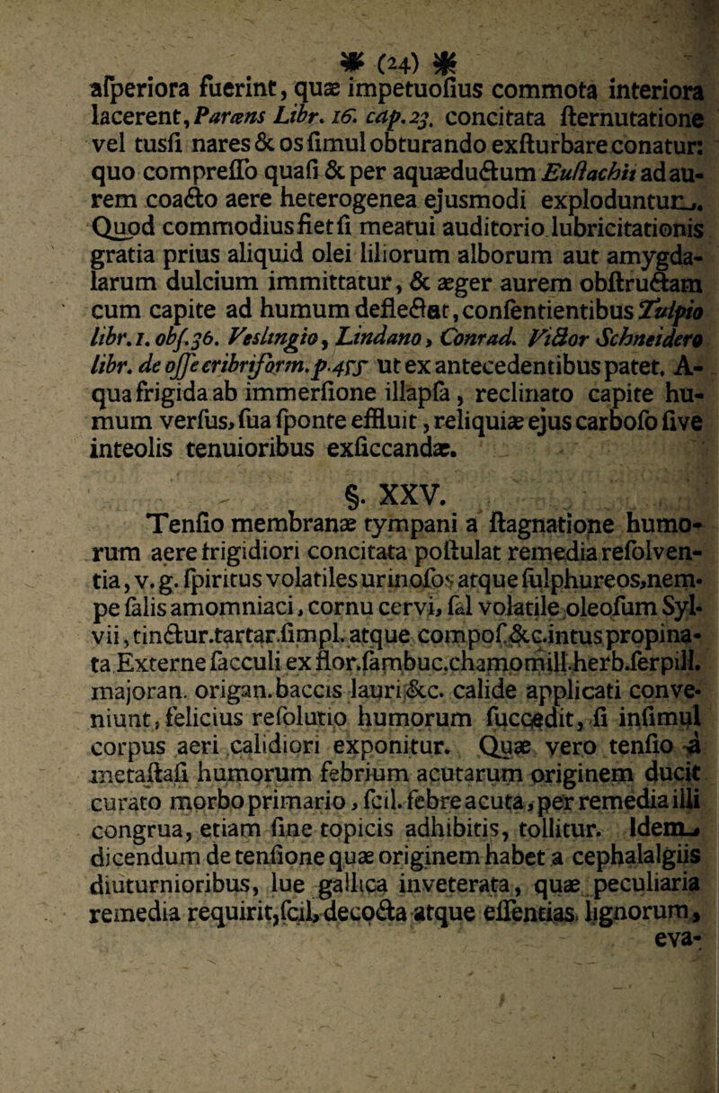 afperiora fuerint, quae impetuofius commota interiora Iacerent. Parans Libr. i&. cap.23, concitata demutatione vel tusfi nares & os fimul obturando exfturbare conatur: quo compreflo quafi & per aquaeduftum Eudachit ad au¬ rem coadto aere heterogenea ejusmodi exploduntur^,. Quod commodius fiet fi meatui auditorio lubricitationis gratia prius aliquid olei liliorum alborum aut amygda¬ larum dulcium immittatur, & aeger aurem obftru&am cum capite ad humum deflebat, conlentientibus2»(/w libr.i. ohf.jb. VeslingiO) Lindano, Conrad. Vilior Schneidero libr. de o£embrjform.p-4Tf ut ex antecedentibus patet. A- qua frigida ab immerfione illapfa, reclinato capite hu¬ mum verfus, fua iponte effluit, reliquiae ejus carbofo five inteolis tenuioribus exficcandae. §. XXV. Tenfio membranae tympani a ftagnatione humo¬ rum aere frigidiori concitata pofiulat remedia refolven- tia, v. g. fpiritus volatiles ur inofos atque fu!phureos,nem- pe (alis amomniaci, cornu cervi, fal volatile oleofum Syl- vii, tinftur.tartar.fimpl. atque compof&c.intus propina¬ ta Externe facculi ex flor.(ambuc.cnamQmill.herb.ferpilI. xnajoran. origan.baccis lauri:&c. calide applicati conve¬ niunt, felicius reiblutio humorum fucoedit,fi infimul corpus aeri calidiori exponitur. Quae vero tenfio -a metaftafi humorum febrium acutarum originem ducit curato morbo primario, fcil. febre acuta, per remedia illi congrua, etiam fine tppicis adhibitis, tollitur. Idem_» dicendum de tenfione quae originem habet a cephalalgiis diuturnioribus, lue gallica inveterata, quae peculiaria remedia requirit,fcil, decoda atque edendas. lignorum , eva-