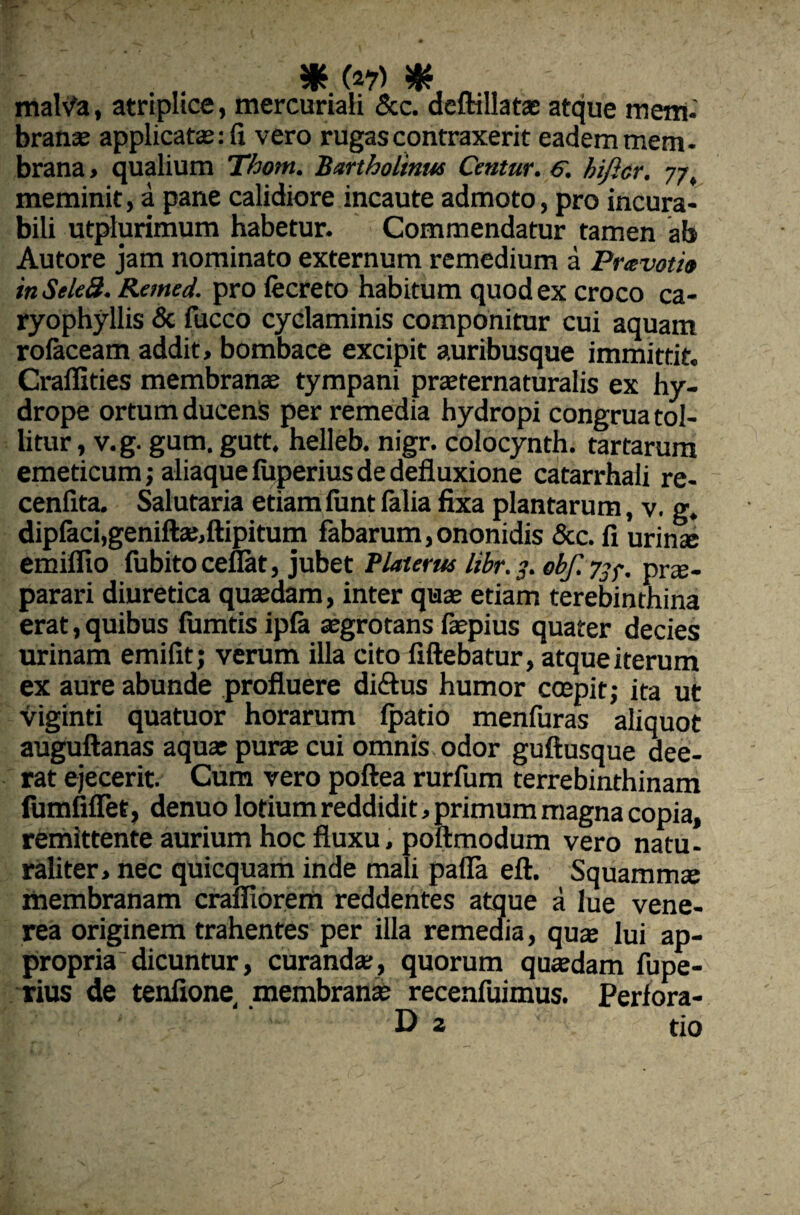 malVa, atriplice, mercuriali &c. deftillatas atque mem¬ branas applicatas: fi vero rugas contraxerit eadem mem¬ brana , qualium Thom. Bartholinw Centur. S, hificr. 77, meminit, a pane calidiore incaute admoto, pro incura¬ bili utplurimum habetur. Commendatur tamen ab Autore jam nominato externum remedium a Pravotio in Sele8. Remed. pro fecreto habitum quod ex croco ca- ryophyllis & fucco cyclaminis componitur cui aquam rolaceam addit, bombace excipit auribusque immittit. Craflities membranas tympani prasternaturalis ex hy¬ drope ortum ducenis per remedia hydropi congrua tol¬ litur, v.g. gum. gutt. helleb. nigr. colocynth. tartarum emeticum; aliaque fiiperius de defluxione catarrhali re- cenfita. Salutaria etiamfunt falia fixa plantarum, v. g. dipfaci,geniftas,ftipitum fabarum,ononidis &c. fi urinse emiflio fubito ceflat, jubet Piat er tu libr.3. obf. 73 f. prae¬ parari diuretica quasdam, inter quae etiam terebinthina erat, quibus fumds ipfa aegrotans laspius quater decies urinam emifit; verum illa cito fiftebatur, atque iterum ex aure abunde profluere di&us humor coepit; ita ut viginti quatuor horarum Ipatio menfuras aliquot auguftanas aquae purce cui omnis odor guftusque dee¬ rat ejecerit. Cum vero poftea rurfum terrebinthinam fumfxflet, denuo lotium reddidit, primum magna copia, remittente aurium hoc fluxu, poftmodum vero natu¬ raliter, nec quicquam inde mali pafla eft. Squammse membranam crafliorem reddentes atque a lue vene- rea originem trahentes per illa remedia, quas lui ap- propriadicuntur, curanda:, quorum quasdam fupe- rius de tenfione membranas recenfuimus. Perfora- V 'v ‘ Di ' tio