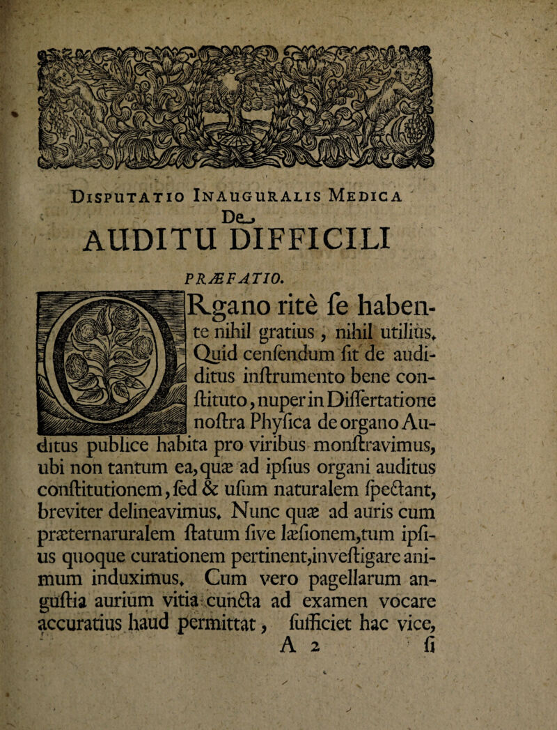 Disputatio Inauguralis Medica De.* AUDITU DIFFICILI _PRAEFATIO. Rgano rite fe haben¬ te nihil gratius, nihil utilius» Quid cenfendum fit de audi- ditus inftrumento bene con- ftituto, nuper in Diflertatione _ noftra Phyfica de organo Au¬ ditus publice habita pro viribus monftravimus, ubi non tantum ea, qua; ad ipfius organi auditus conftitutionem, fed & ufum naturalem (pedant, breviter delineavimus» Nunc quas ad auris cum praternaruralem ftatum five Ia;fionem,tum ipfi¬ us quoque curationem pertinent,inveftigare ani¬ mum induximus» Cum vero pagellarum an- guftia aurium vitia eunda ad examen vocare accuratius haud permittat, (iifficiet hac vice, A 2 fi