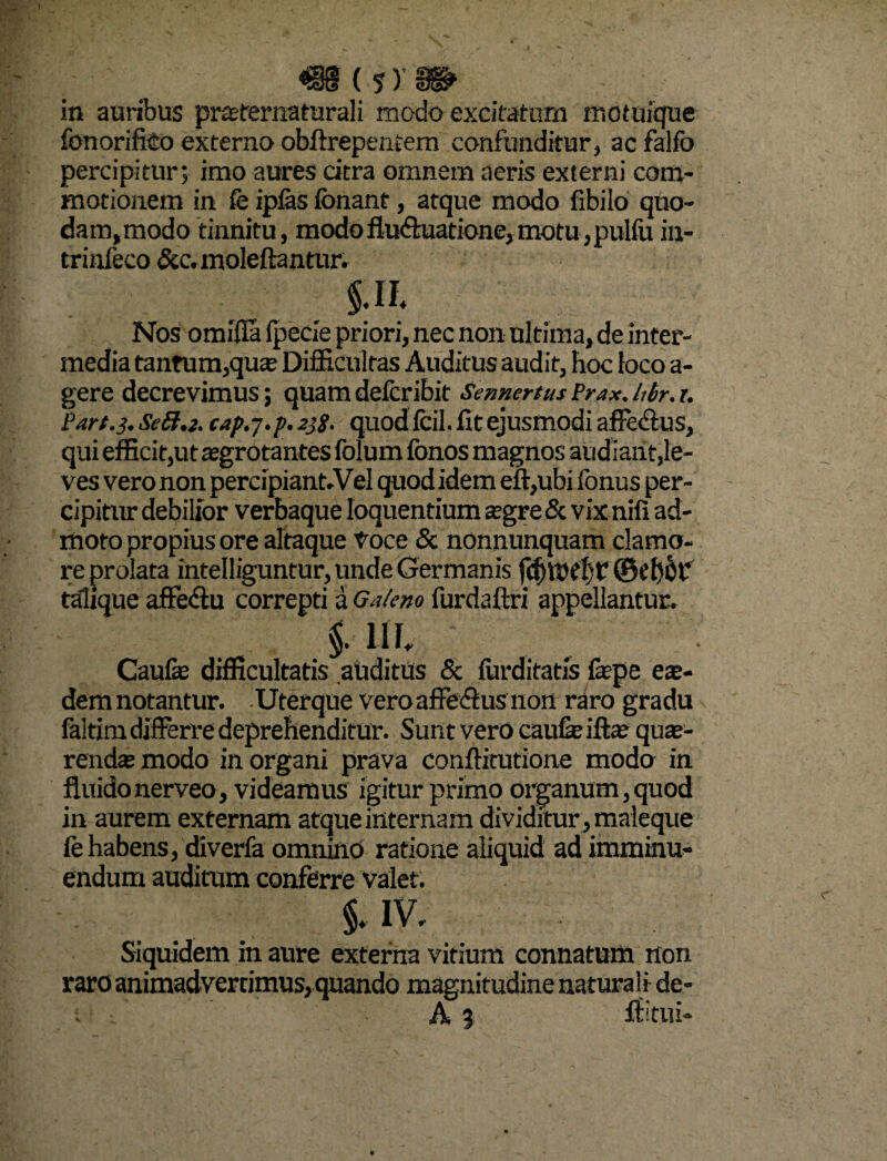 «8(?y» in auribus praerernaturali modo excitatum motuique fbnorifko externo obftrepentem confunditur, ac falfo percipitur; imo aures citra omnem aeris externi com¬ motionem in fe ipfes fonant, atque modo fibilo quo¬ dam, modo tinnitu, modoflu&uatione,motu,pulfu in- trinfeco &c.moleftantur. in Nos omifla (pede priori, nec non ultima, de inter¬ media tantum,qua; Difficultas Auditus audit, hoc loco a- gere decrevimus; quamdefcribit SennertusPrax.hbr.r. Part.3. SeB.z. cap.j.p.2tf. quod fcil. fit ejusmodi affe&us, qui efficit,ut aegrotantes folum fonos magnos audiant,le¬ ves vero non percipiant-Vel quod idem effiubi fonus per¬ cipitur debilior verbaque loquentium segre & vix nifi ad¬ moto propius ore altaque toce & nonnunquam clamo¬ re prolata intelliguntur, unde Germanis fdhttrijt* ©el)0p talique affedu correpti a Galeno fur da (Iri appellantur. i ui Caufe difficultatis auditus & (iirditatis fepe ex- demnotantur. Uterque veroaffe&usnon raro gradu faltim differre deprehenditur. Sunt vero caufe iftae quae¬ renda; modo in organi prava conffitutione modo in fluidonerveo, videamus igitur primo organum,quod in aurem externam atque internam dividitur , maleque fe habens, diverfa omnino ratione aliquid ad imminu¬ endum auditum conferre valet. IV. Siquidem in aure externa vitium connatum non raro animadvertimus,quando magnitudine naturali de-